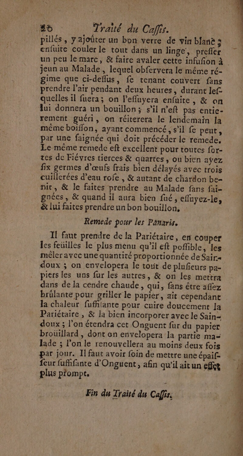 2b Traité du Caffis. pillés, y ajoûter un bon verre de vin blanë à enfuite couler le tout dans un linge, prefer jeun au Malade, lequel obfervera le mênte ré- gime que ci-deflus, fe tenant couvert fans prendre l'air pendant deux heures, durant Jef- quelles il fuera; on l'effuyera enfuite, &amp; on lui donnera un bouillon; s’il n’eft pas entie- rement guéri, on réiterera le lendemain la même boïflon, ayant commencé , s’il fe peut, par une faignée qui doit précéder le remede. Le même remede eft excellent pour toutes for- tes de Fiévres tierces &amp; quartes , ou bien ayez fix germes d'œufs frais bien délayés avec trois cuillerées d’eau rofe , &amp; autant de chardon be- nit, &amp; le faites prendre au Malade fans fai- gnées, &amp; quand il aura bien fué , efluyez-le, &amp; lui faites prendre un bon bouillon, Remede pour les Panaris, Il faut prendre de la Pariétaire, en couper les feüilles le plus menu qu’il eft poffible, les mêler avec une quantité proportionnée de Sair= piers les uns fur les autres, &amp; on les mettra dans de la cendre chaude, qui, fans être aflez brûlante pour griller le papier, ait cependane la chaleur mal pour cuire doucement Ja Pariétaire , &amp; la bien incorporer avec le Sain= doux ; l’on étendra cet Onguent fur du papier brouillard, dont on envelopera la partie ma lade ; l’on le renouvellera au moins deux fois par jour. Il faut avoir foin de mettre une épaif- feur fuffante d'Onguent, afin qu’il ait un effet plus p'ompt. Fin du Traité du Caffis. S us Da ON DE