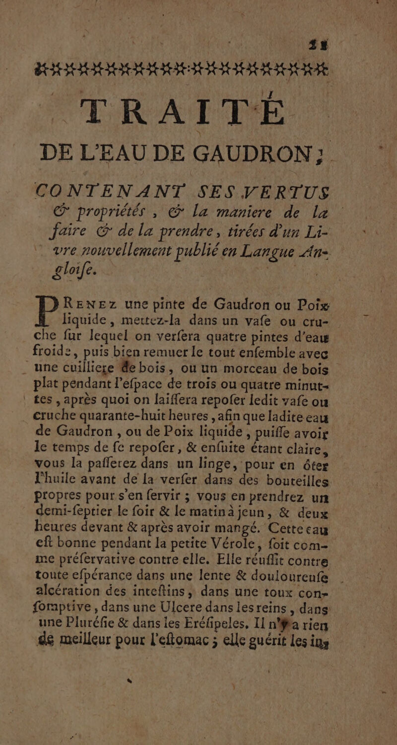 SORTIE TR A I TE DE L'EAU DE GAUDRON ; CONTENANT SES VERTUS € propriétés , @ la maniere de la Jaire @ de la prendre, tirées d'un Li- . vre nouvellement publié en Langue An- gloife. P RENEZz une pinte de Gaudron ou Poix liquide, mettez-la dans un vafe ou cru- che fur lequel on verfera quatre pintes d’eaw froide, puis bien remuer Le tout enfemble avec une cuilliese de bois, ou un morceau de bois plat pendant l’efpace de trois ou quatre minut- | £es , après quoi on laiffera repolfer ledit yafe ou cruche quarante-huit heures , afin que ladite eau de Gaudron , ou de Poix liquide , puiffe avoir le temps de fe repofer, &amp; enfuite étant claire, vous la paflerez dans un linge, pour en ôter l'huile avant de [a verfer dans des bouteilles propres pour s'en fervir ; vous en prendrez un demi-feptier le foir &amp; le matinà jeun, &amp; deux heures devant &amp; après avoir mangé. Cette eau eft bonne pendant la petite Vérole, foit com- me préfervative contre elle. Elle réufit contre toute efpérance dans une lente &amp; douloureufe alcération des inteftins ; dans une toux con- foraptive , dans une Ulcere dans lesreins, dans une Pluréfie &amp; dans les Eréfpeles, Il n'a riens dé meilleur pour l'eftomac ; elle guérit les ins