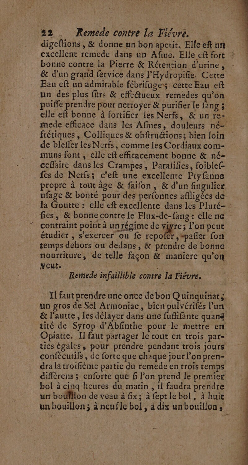digeftions, &amp; donne unbonapetit. Elleeftun excellent remede dans un Afme. Elle eft fort * bonne contre la Pierre &amp; Rétention d'urine, - &amp; d'un grand fervice dans l'Hydropifie. Cette Eau eft un admirable fébrifuges; cette Eau cft un des plus fürs &amp; effe@ueux remedes qu’on puiffe prendre pour netroyer &amp; purifier Le fang 3 elle eft bonne à fortifier les Nerfs, &amp; un re- imede efficace dans les Afines, douleurs né- frétiques, Colliques &amp; obftru&amp;tions; bien loin de bleffer les Nerfs, comme les Cordiaux com- muns font , elle eft efficacement bonne &amp; né- ceffaire dans les Crampes, Paralifes, foiblef- fes de Nerfs; c'eft une excellente Ptyfanne propre à tout âge &amp; faifon, &amp; d’un fingulier ufage &amp; bonté pour des perfonnes affligées de la Goutte : elle eft excellente dans les Pluré- fies, &amp; bonne contre le Flux-de-fang : elle ne contraint point à un régime de viyre; l’on peut étudier , s'exercer ou fe repofer ,“pañler fon temps dehors ou dedans, &amp; prendre de bonne nourriture, de telle façon &amp; maniere qu'on yout. } Remede infaillible contre la Fiévre. JL faut prendre une onte debon Quinquinat; un gros de Sel Armoniac, bien pulvérifés l'un &amp; l’autte, les délayer dans une fufhfante quans tité de Syrop d’Abfinthe pour le mettre en Opiatte. Il faut partager Le tout en trois par- ties égales, pour prendre pendant trois jours confécutifs, de forte que chaque jour l’on pren- dra la troifiéme partie du remede en trois temps différens ; enforte que fi l’on prend le premier bol à cinq heures du matin , il faudra prendre ur boufllon de veau à fix; à feptle bol, à huit un bouillon; à neufle bol, à dix unbouillon,