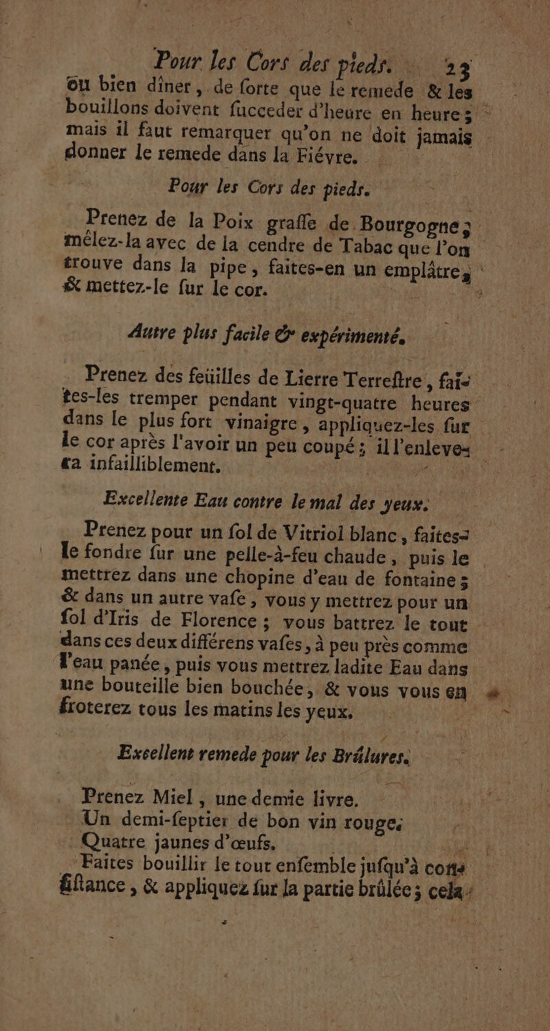 ou bien diner, de forte que le remede &amp; les mais il faut remarquer qu’on ne doit jamais donner Le remede dans la Fiévre, Poar les Cors des pieds. | Prenez de la Poix grafle de Bourgogne; &amp; mettez-le fur le cor. Autre plus facile &amp; expérimenté. . Prenez des feüilles de Lierre Terreftre , fais dans le plus fort vinaigre, appliquez-les fur «a infailliblement. Excellente Eau contre le mal des yeux. Prenez pour un fol de Vitriol blanc , faites= le fondre fur une pelle-à-feu chaude , puis le mettrez dans une chopine d’eau de fontaine 5 &amp; dans un autre vafe , vous y mettrez pour un fol d'Iris de Florence ; vous battrez le tout dans ces deux différens vafes, À peu près comme l'eau panée, puis vous mettrez ladite Eau dans froterez tous les matins les yeux, Excellent remede pour les Brélures. Prenez Miel , une demie livre. Un demi-feptier de bon vin rouge; Quatre jaunes d'œufs. lé fe UNS AS Faites bouillir le tout enfemble jufqu’à cons La »