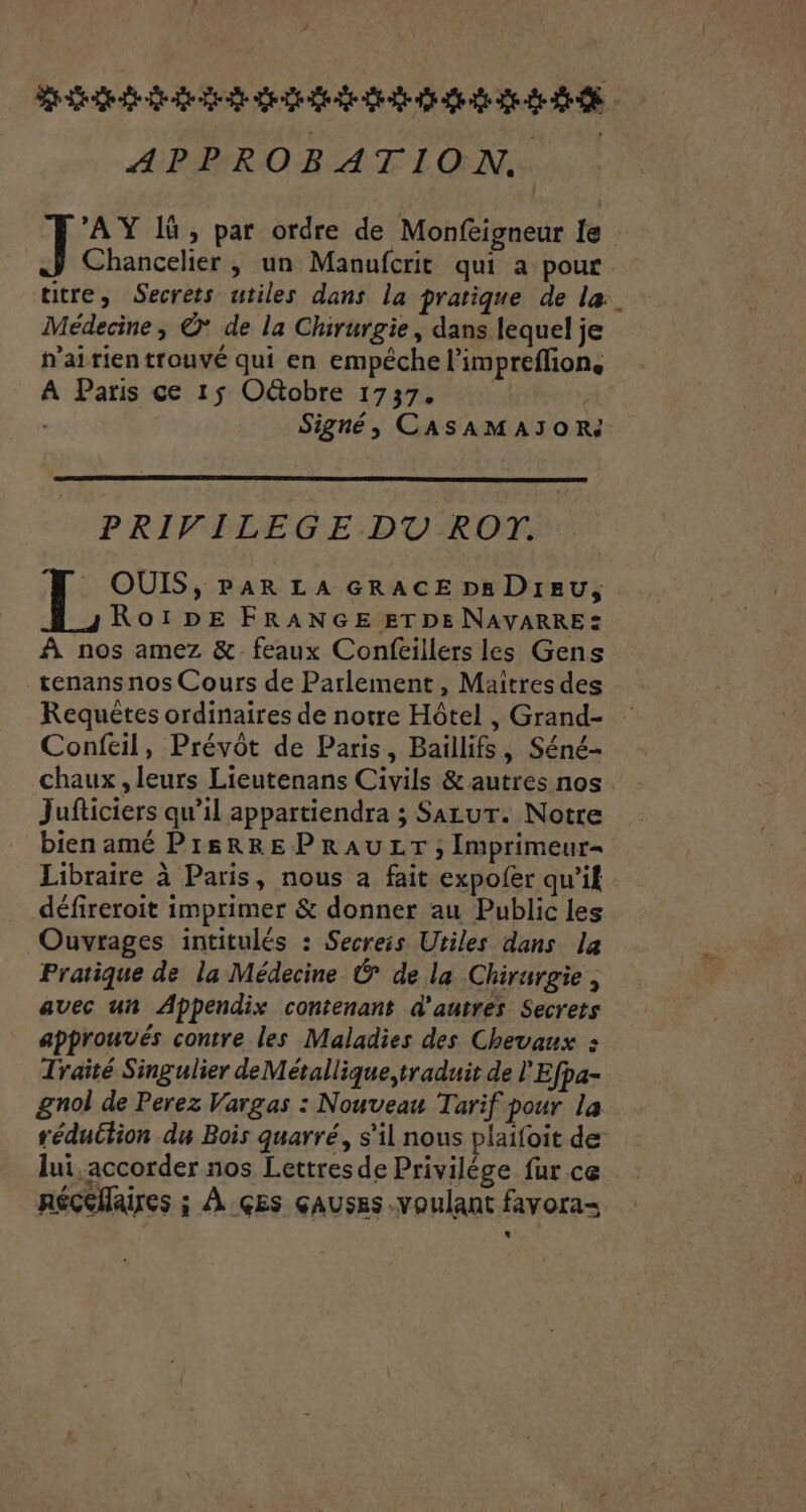 ? piétons nets APPROBATION. A lù , par ordre de Monfeigneur le Chancelier, un Manufcrit qui a pour titre, Secrets utiles dans la pratique de la. Médecine, ©* de la Chirurgie, dans lequel je n'airientrouvé qui en empéche l'impreflion, A Paris ce 15 OGtobre 1737. À | Signé, CASAMAIOR PRIVILEGE DT ROT. OUIS, PAR LA GRACE ps DIEU, RoïDpE FRANGE ETDE NAVARRE: À nos amez &amp; feaux Confeillers les Gens tenans nos Cours de Parlement, Maitres des Requêtes ordinaires de notre Hôtel , Grand- Confeil, Prévôt de Paris, Baillifs, Séné- chaux, leurs Lieutenans Civils &amp; autres nos. Jufticiers qu’il appartiendra ; SazuT. Notre bien amé PISRRE PRAULT ; Imprimeur Libraire à Paris, nous a fait expofer qu’if défireroit imprimer &amp; donner au Public les Ouvrages intitulés : Secreis Utiles dans la Pratique de la Médecine &amp; de la Chirurgie, avec un Appendix contenant d'autres Secrets approuvés contre les Maladies des Chevaux : Traîté Singulier de Métallique,traduit de l'Efpa- gnol de Perez Vargas : Nouveau Tarif pour la réduction du Bois quarré, s’il nous plaifoit de lui, accorder nos Lettresde Privilège fur ce néçéflaires ; À GES çausEs voulant favora-