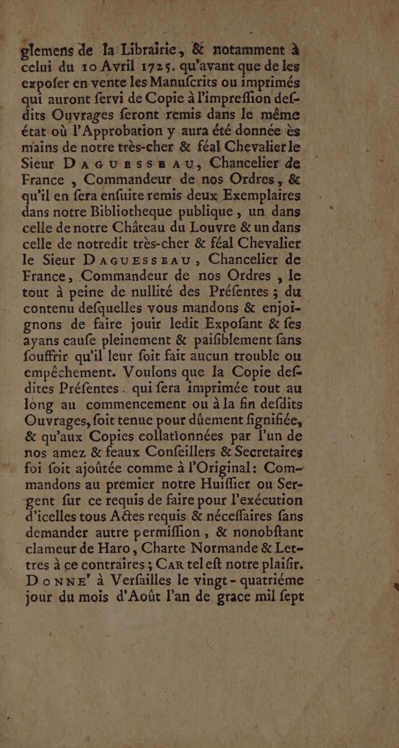 it celui du 10 Avril 1725. qu'avant que de les expofer en vente les Manufcrits ou imprimés qui auront fervi de Copie à l'impreffion def- dits Ouvrages feront remis dans le même état où l’Approbation y aura été donnée ès mains de notre très-cher &amp; féal Chevalier le Sieur DaAGcuzssssau, Chancelier de France , Commandeur de nos Ordres , &amp; qu’il en fera enfuite remis deux Exemplaires dans notre Bibliotheque publique , un dans celle de notre Château du Louvre &amp; un dans celle de notredit très-cher &amp; féal Chevalier le Sieur D'acuEsssau, Chancelier de France, Commandeur de nos Ordres , le tout à peine de nullité des Préfenres ; du contenu defquelles vous mandons &amp; enjoi- gnons de faire jouir ledit Expofant &amp; fes ayans caufe pleinement &amp; paifiblement fans fouffrir qu’il leur foit fair aucun trouble ou empêchement. Voulons que la Copie def- dites Préfentes, qui fera imprimée tout au long au commencement ou à la fin defdits Ouvrages, foit tenue pour dûement fignifiée, &amp; qu'aux Copies collationnées par l’un de nos amez &amp; feaux Confeillers &amp; Secretaires foi foit ajotée comme à l’Original: Com- mandons au premier notre Huiflier ou Ser- gent fur ce requis de faire pour l'exécution d’icelles tous Aétes requis &amp; néceflaires fans demander autre permiflion , &amp; nonobftant clameur de Haro, Charte Normande &amp; Let= tres à ce contraires ; Car teleft notre plaifr. Donne’ à Verfailles le vingt- quatriéme jour du mois d’Août l’an de grace mil fept