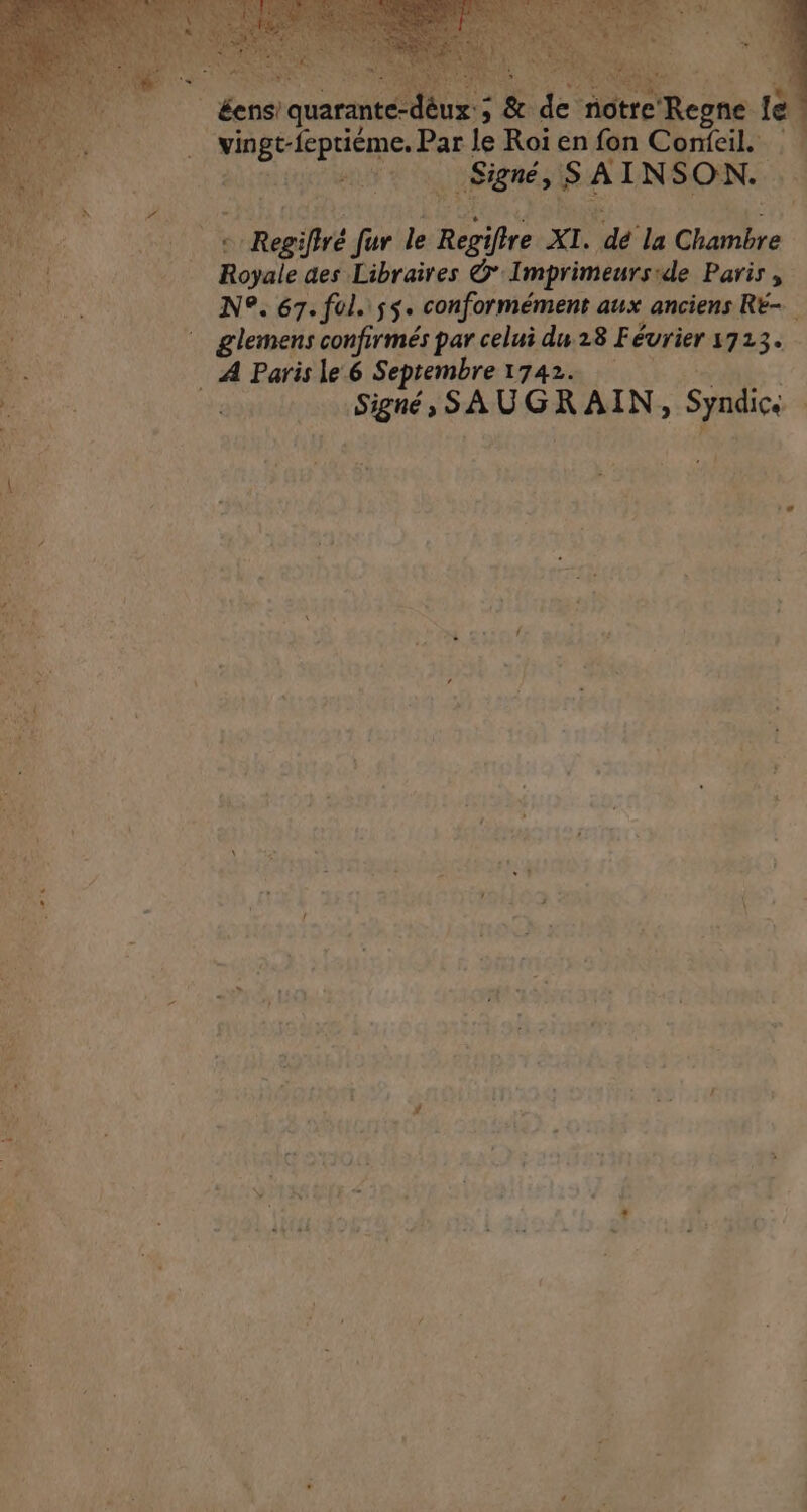 | éens! quarante deux; &amp; de notre Rogne Le ie | APBPERN TRE Par le Roi en fon Conieil. au et … Signé, ; SAINSON. ÉLUS René fur le Hans XL. y la Pr. Royale des Libraires ©’ Imprimeursrde Paris, N°. 67. ful. js. conformément aux anciens RE- | glemens confirmés par celui du.28 Fé évrier 1723. - Œe . A Paris le‘ 6 Septembre 17424 ;- PRES dat alt NgR SA DENAINS Syndici | À : sf 4108. ; { ; PA | Yÿ J R ” : + ee