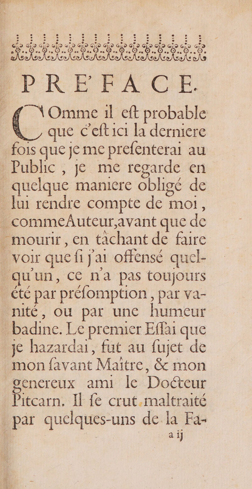 SVR EPA Ce. ¢ \Omme il eft probable “ que Ceftici la derniere fois que je me prefenterai au Public , je me regarde en quelque maniere obligé de _ Jui rendre compte de mot, _commedAuteur,avant que de . mourir, en tachant de faire voir que fi J'ai offense quel- qu'un, ce na pas toujours té par préfomption , par va- nité, ou par une humeur _badine. Le premier Eflai que je hazardai, fut au fujet de mon favant Maitre, &amp; mon gencreux ami le Doéteur * Pitcarn, Il fe crut.maltraité par quelques-uns de la Fa-