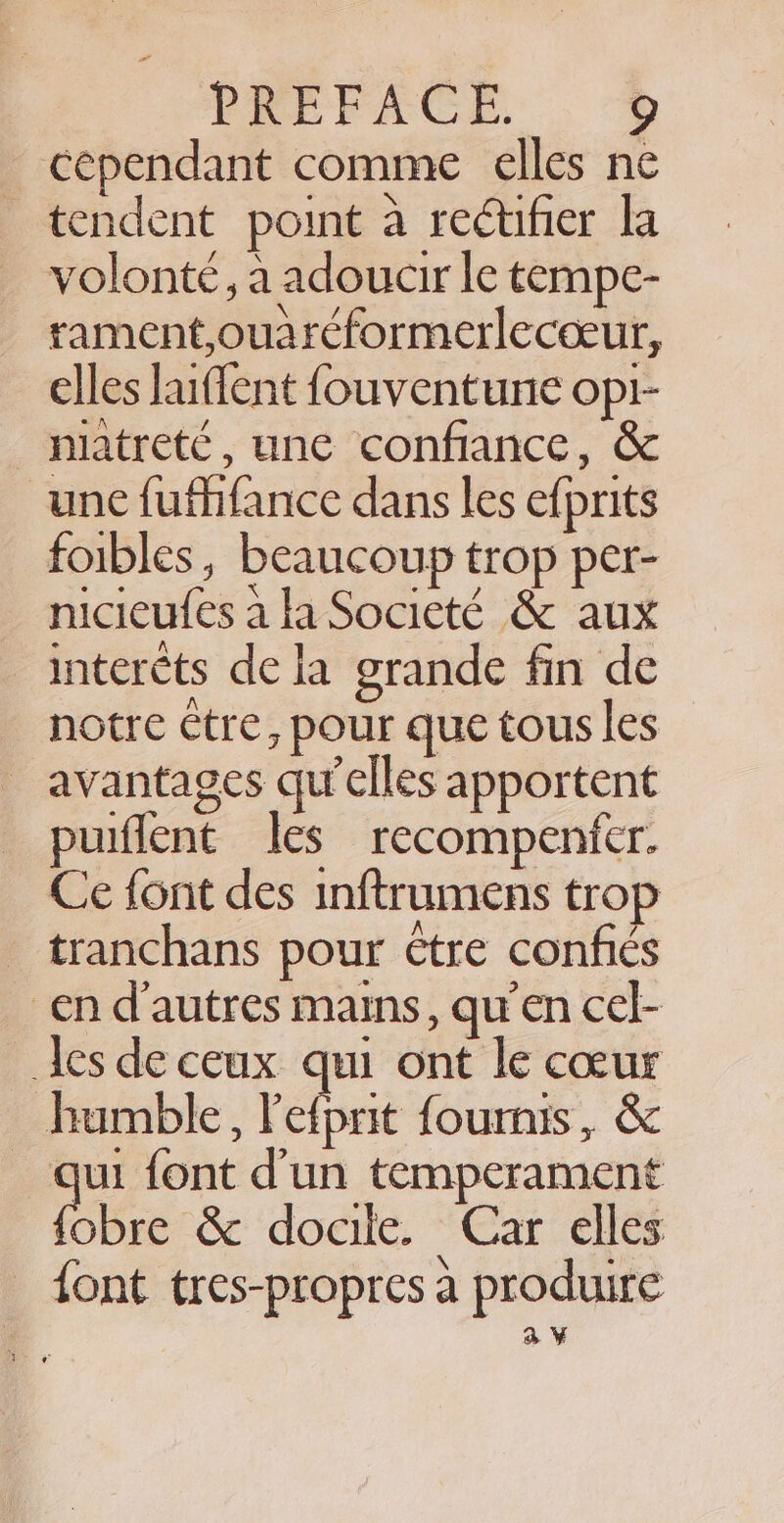 cependant comme elles ne tendent point a rectifier la volonté, a adoucir le tempe- rament,ouaréformerleceeur, elles laiflent fouventune opi- _ natreté, une confiance, &amp; une fufhfance dans les efprits foibles, beaucoup trop per- nicieufes ala Societé &amp; aux interets de la grande fin de notre être, pour que tous les _ avantages qu’elles apportent puiflent les recompenfer. Ce font des inftrumens trop _ tranchans pour être confiés en d’autres mains, qu'en cel- les de ceux qui ont le cœur humble, Pet rt fournis, &amp; jui font d’un temperament ihre Sc ‘docile. ‘Car elles font tres-propres a produire