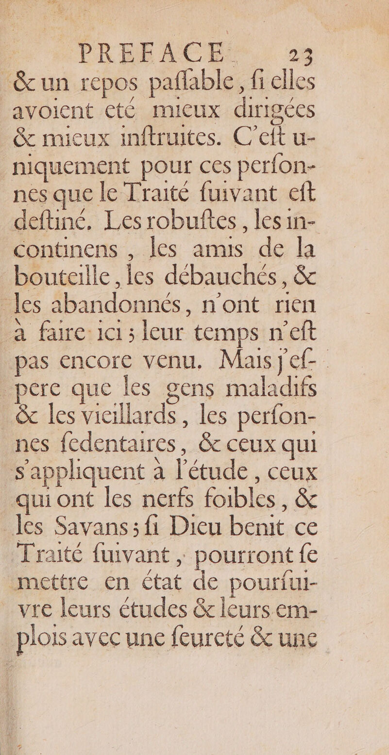 ‘&amp; un repos paflable, fi elles -avoient eté micux dirigées &amp; mieux inftruites. C’ett u- niquement pour ces perfon- nes que le Traité fuivant eft deftiné. Les robuttes , les in- continens , les amis de la bouteille , les débauchés, &amp; les abandonnés, n'ont rien a faire: ici; leur temps n’eft pas encore venu. Maisj ef pere que les gens maladifs _&amp; les vieillards , les perfon- nes fedentaires, &amp; ceux qui s'appliquent a l'étude , ceux qui ont les nerfs foibles, &amp; les Savans ; fi Dieu benit ce Traité fuivant , pourront fe mettre en ctat de pourful- _vre leurs études &amp; leurs em- plois avec une feurcté &amp; une