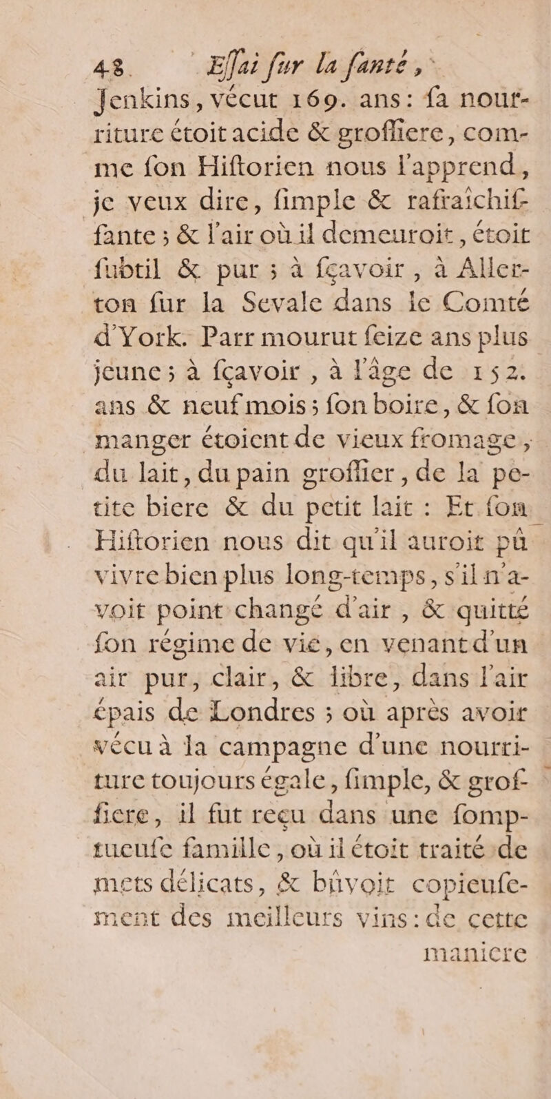 Jenkins, vécut 169. ans: fa nour- riture étoit acide &amp; groffiere, com- me fon Hiftorien nous lapprend, jc veux dire, fimple &amp; rafraichif fante; &amp; lair où il demeuroit, étoit fubtil &amp; pur ; à fçavoir , à Aller- ton fur la Sevale dans ic Comté d'York. Parr mourut feize ans plus jeune; à fcavoir , à l'âge de 152 ans &amp; neuf mois; fon boire, &amp; fon manger étoicnt de vieux fromage, du lait, du pain groflier , de la pe- tite biere &amp; du petit lait : Et fon Hiftorien nous dit qu'il auroit pa vivre bien plus long-temps, s il n’a- voit point changé d'air , &amp; quitté fon regime de vie, en venantd'un air pur, clair, &amp; libre, dans lair épais de Londres ; où apres avoir vécu à Ja campagne d’une nourti- ture toujours égale, fimple, &amp; grof — ficre, il fut reeu dans une fomp- tucufe famille, où il étoit traité de mets délicats, &amp; bivoit copieufe- ment des meilleurs vins:de cette nanicre