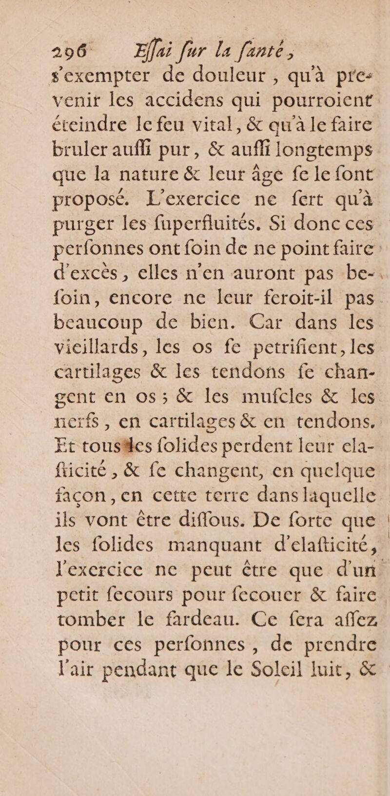 sexempter de douleur , qu'à pres venir les accidens qui pourroient éteindre le feu vital, &amp; qu'à le faire bruler aufli pur, &amp; auffi longtemps que la nature &amp; leur age fe le font proposé. L'exercice ne fert qu'à purger les fuperfluités. Si donc ces foin, encore ne leur feroit-il pas beaucoup de bien. Car dans les vicillards, les os fe petrifient, les cartilages &amp; les tendons fe chan- gent en os ; &amp; les mufcles &amp; les nerfs , en cartilages &amp; en tendons. Et tousäles folides perdent leur ela- fticité , &amp; fe changent, en quelque façon, en cette terre dans laquelle ils vont être diffous. De forte que petit fecours pour fecouer &amp; faire tomber le fardeau. Ce fera affez pour ces perfonnes , de prendre l'air pendant que le Soleil luit, &amp;