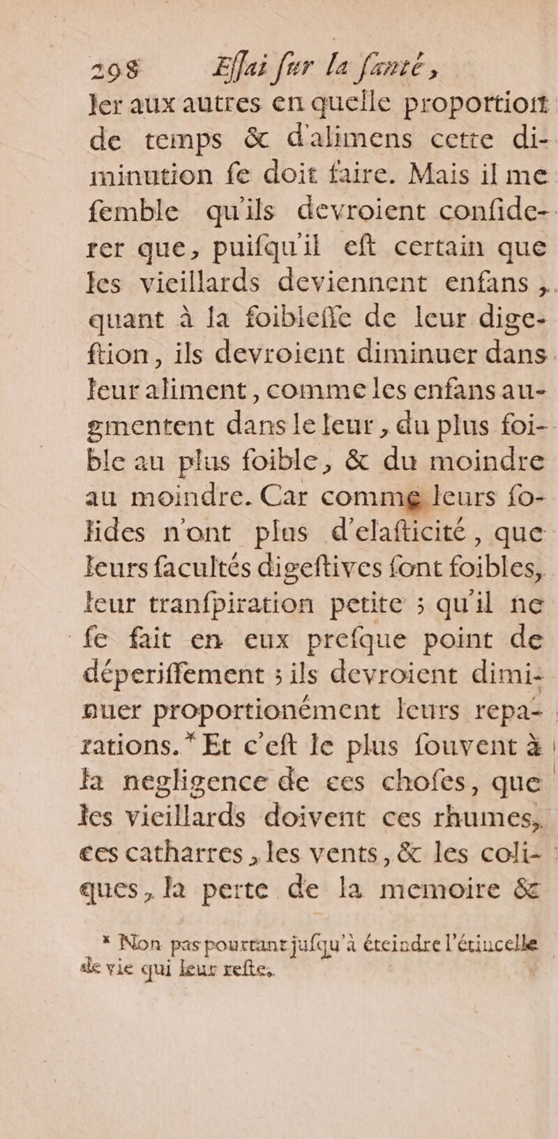 Jer aux autres en quelle proportioit de temps &amp; dalimens cette di- minution fe doit faire. Mais il me rer que, puifquil eft certain que quant à la foibieffe de leur dige- leur aliment, comme les enfans au- gmentent dans le leur, du plus foi- ble au plus foible, &amp; du moindre au moindre. Car commg leurs fo- Hides n'ont plas d'elafticité, que leurs facultés digeftives font foibles, leur tranfpiration petite ; qu'il ne fe fait en eux prefque point de déperiffement ; ils devroient dimi- rations.” Et c'eft le plus fouvent à fa negligence de ces chofes, que les vieillards doivent ces rhumes, ques, la perte de la memoire &amp; * Non pas pourtant jufqu'à éteindre l’étincelle de vie qui leur refte,