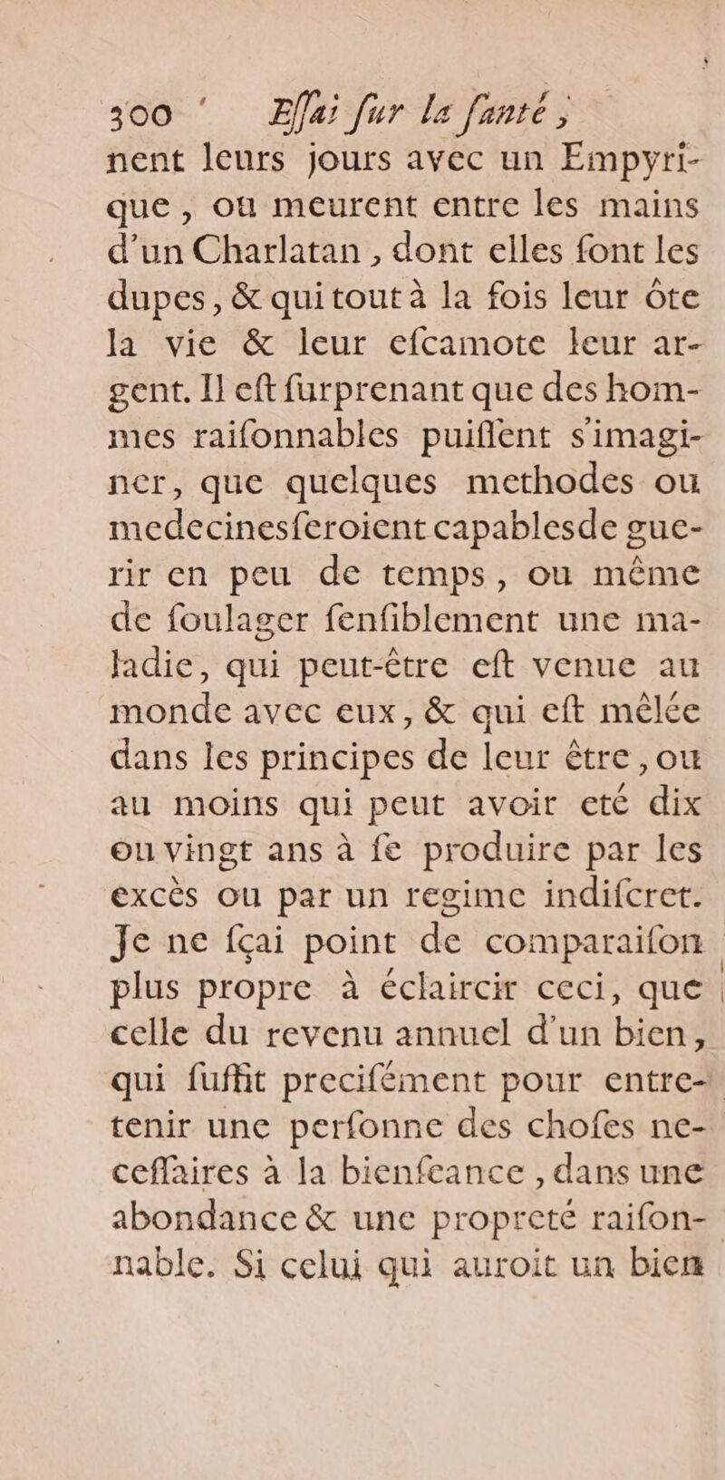 nent leurs jours avec un Empyri- que , où meurent entre les mains d’un Charlatan , dont elles font les dupes, &amp; qui tout à la fois leur ote la vie &amp; leur efcamote leur ar- gent. Il eft furprenant que des hom- mes raifonnables puiffent simagi- ner, que quelques methodes ou medecinesferoient capablesde gue- rir en peu de temps, où même de foulager fenfiblement une ma- ladie, qui peut-être eft venue au monde avec eux, &amp; qui eft mêlée dans les principes de leur être ,ou au moins qui peut avoir ete dix ou vingt ans a fe produire par les excés Ou par un regime indifcret. Je ne fçai point de comparaifon plus propre a éclaircir ceci, que celle du revenu annuel d'un bien, tenir une perfonne des chofes ne- ceflaires à la bienfeance , dans une nable. Si celui qui auroit un bien