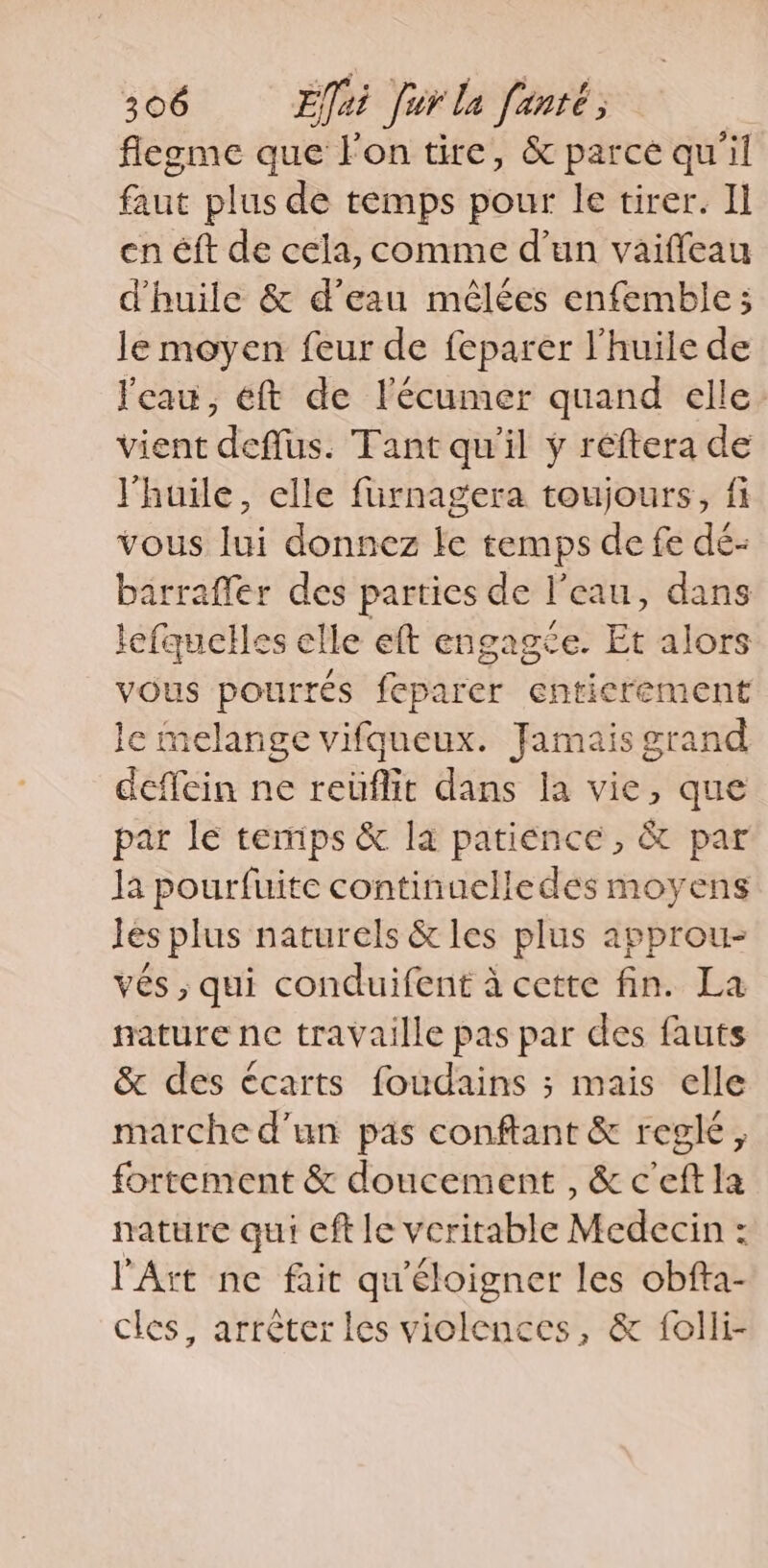 flegme que l'on tire, &amp; parce qu'il faut plus de temps pour le tirer. Il en éft de cela, comme d’un vaiffeau d'huile &amp; d’eau mêlées enfemble; le moyen feur de feparer l'huile de l'eau, eft de l'écumer quand elle: vient deflus. Tant qu'il y réftera de l'huile, elle furnagera toujours, fi vous lui donnez le temps de fe dé- barraffer des parties de l’eau, dans lefquelles elle eft engagée. Et alors vous pourres feparer entierement le melange vifqueux. Jamais grand deffein ne reiiflic dans la vie, que par le temps &amp; la patience, &amp; par la pourfuite continuelledes moyens Jes plus naturels &amp; les plus approu- ves, qui conduifent à cette fin. La nature ne travaille pas par des fauts &amp; des écarts foudains ; mais elle marche d'un pas conftant &amp; regle, fortement &amp; doucement , &amp; c'eft la nature qui eft le veritable Medecin : l'Art ne fait qu'éloigner les obfta- cles, arréterles violences, &amp; folli-