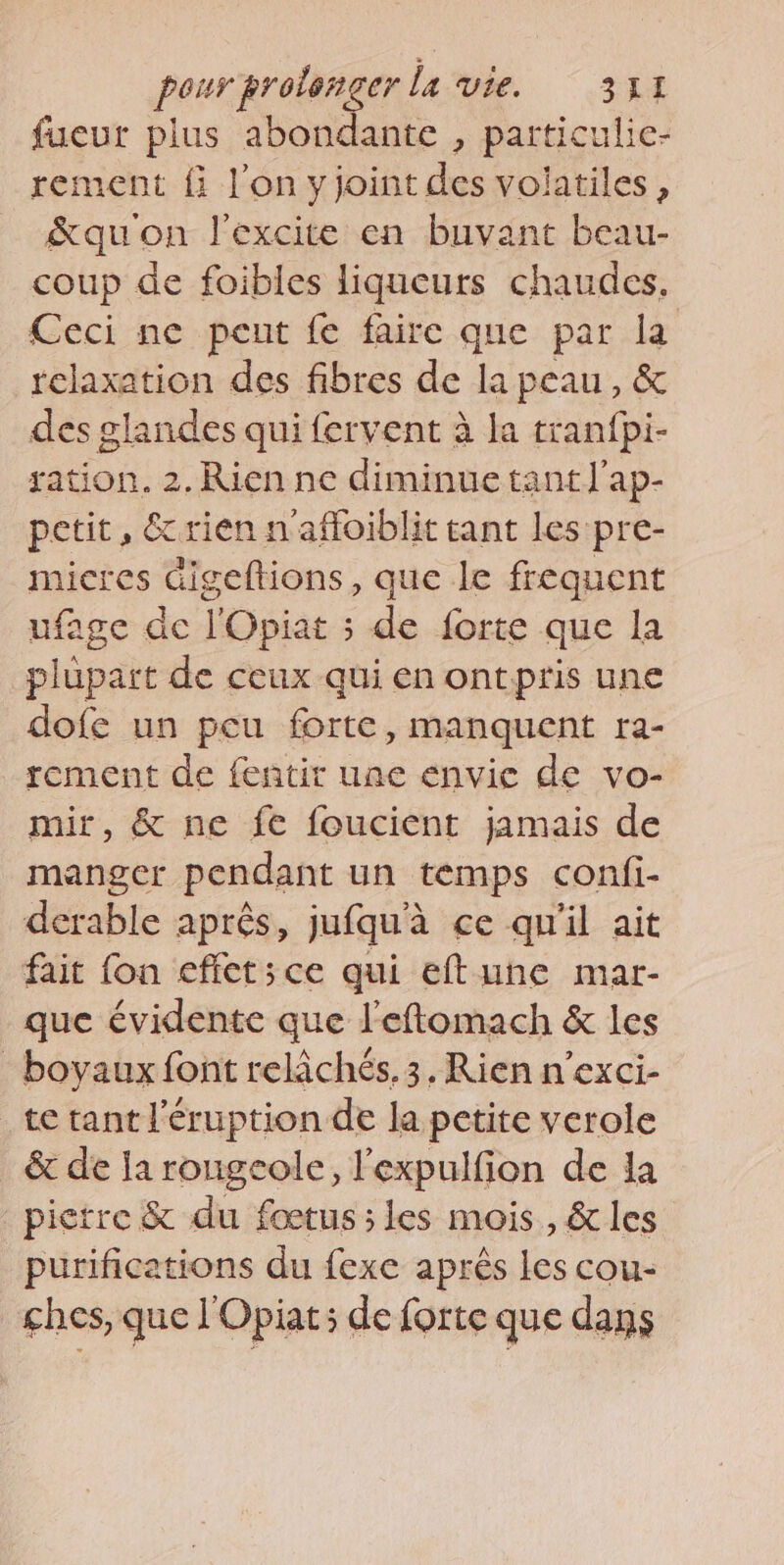 fueur plus abondante , particulic- rement fi l'on y joint des volatiles , &amp;quon l'excite en buvant beau- coup de foibles liqueurs chaudes. Ceci ne peut fe faire que par la relaxation des fibres de la peau, &amp; des glandes qui fervent à la tranfpi- ration. 2. Rien ne diminue tant]’ap- petit, &amp; rien n'affoiblit tant les pre- micres digeftions, que le frequent ufage de l'Opiat 3 de forte que la plupart de ceux qui en ontpris une dofe un peu forte, manquent ra- rement de fentit uae envie de vo- mir, &amp; ne fe foucient jamais de manger pendant un temps confi- derable aprés, jufquà ce qu'il ait fait fon effetsce qui eftune mar- que évidente que l'eftomach &amp; les _boyaux font relâchés.3. Rien n’exci- te tant l’'éruption de la petite verole &amp; de la rougeole, l'expulfion de la pierre &amp; du fœtus; les mois , &amp; les purifications du fexe après les cou- ches, que l'Opiat; de forte que dans