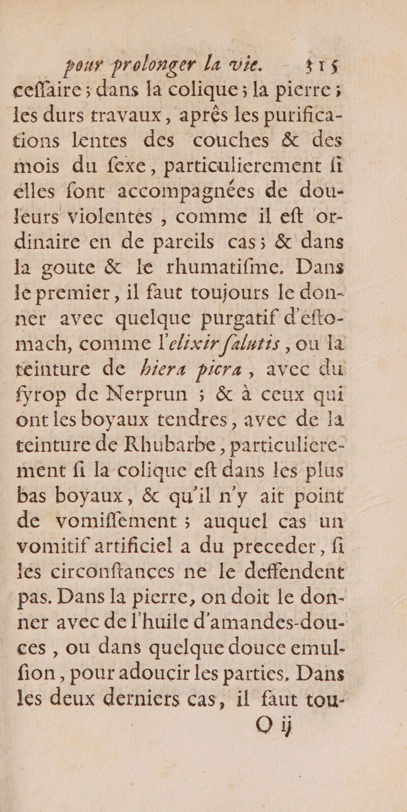 ceffaire ; dans la colique; la pierre; les durs travaux, après les purifica- tions lentes des couches &amp; des mois du fexe, particulierement fi élles font accompagnées de dou- leurs violentes , comme il eft or- dinaire en de pareils cas; &amp; dans la goute &amp; le rhumatifme. Dans le premier, il faut toujours le don- ner avec quelque purgatif d’efto- mach, comme l'elzxir falutts , ou la teinture de #iera picra, avec du fyrop de Nerprun ; &amp; à ceux qui ont les boyaux tendres, avec de la teinture de Rhubarbe, particulicre- ment fi la colique eft dans les plus bas boyaux, &amp; qu'il n'y ait point de vomiflement ; auquel cas un _vomitif artificiel a du preceder, fi les circonftances ne le deffendent pas. Dans la pierre, on doit le don- ner avec de l'huile d'amandes-dou- ces , ou dans quelque douce emul- fion, pour adoucir les parties, Dans les dens derniers cas, il faut tou- O y