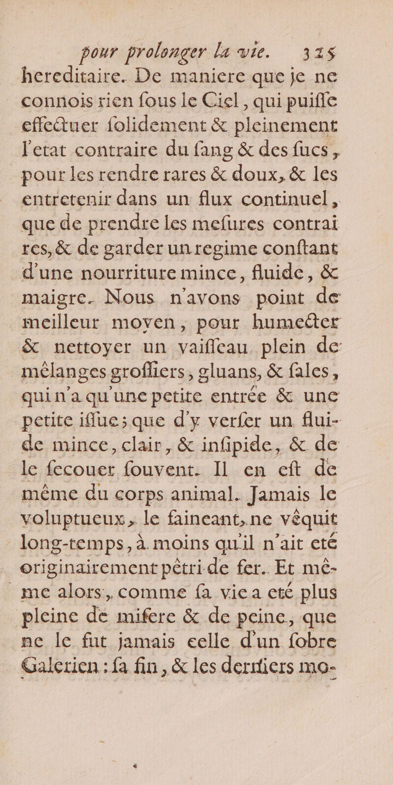 hereditaire. De maniere que je ne connois rien fous le Ciel, qui puiffe effeuer folidement &amp; pleinement l'etat contraire du fang &amp; des fucs, pour les rendre rares &amp; doux, &amp; les entretenir dans un flux continuel, que de prendre les mefures contrai res, &amp; de garder un regime conftant dune nourriture mince, fluide, &amp; maigre. Nous n'avons point de meilleur moyen, pour humecter &amp; nettoyer un vaifleau plein de mélanges grofliers, gluans, &amp; fales, qui n'a qu une petite entrée &amp; unc petite iflue; que d'y verfer un flui- de mince, clair, &amp; infipide, &amp; de le fcouet fouvents IlL.en ef de même du corps animal. Jamais le voluptueux, le faineant,ne vèquit _long-temps,a. moins qu'il n’ait eté originairement pêtri de fer. Et mé- _ me alors, comme fa viea ete plus pleine de mifere &amp; de peine, que ne le fut jamais celle dun fobre Galerien : fa fin, &amp; les derniers mo-