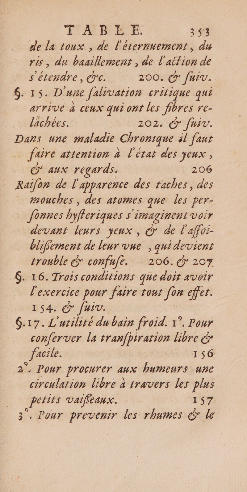 TABEE. 3:53 de la toux , de l'éternuement, du ris, du baaillement , de l'atfion de s'étendre, ere. 200. cp fuiv. . 15. D'une [alivation critique qui arrive à ceux qui ont les fibres re- lachées. 202. cy fui. Dans une maladie Chronique él faut faire attention a l'état des yeux , © aux regards. 206 Raifon de l'apparence des taches, des mouches, des atomes que les per- founes hyfteriques s imaginent voir devant leurs yeux , © de l affei- blifvement de leur vue , quidevient trouble ey confufe. 206. cy 207 . 16. Trois conditions que doit avoir l'exercice pour faire tout fon effet. 154. © [uiv. conferver la tranfbiration libre € facile. 156 circulation libre à travers les plus petits vaifieaux. 157 Pour prevenir les rhumes &amp; le