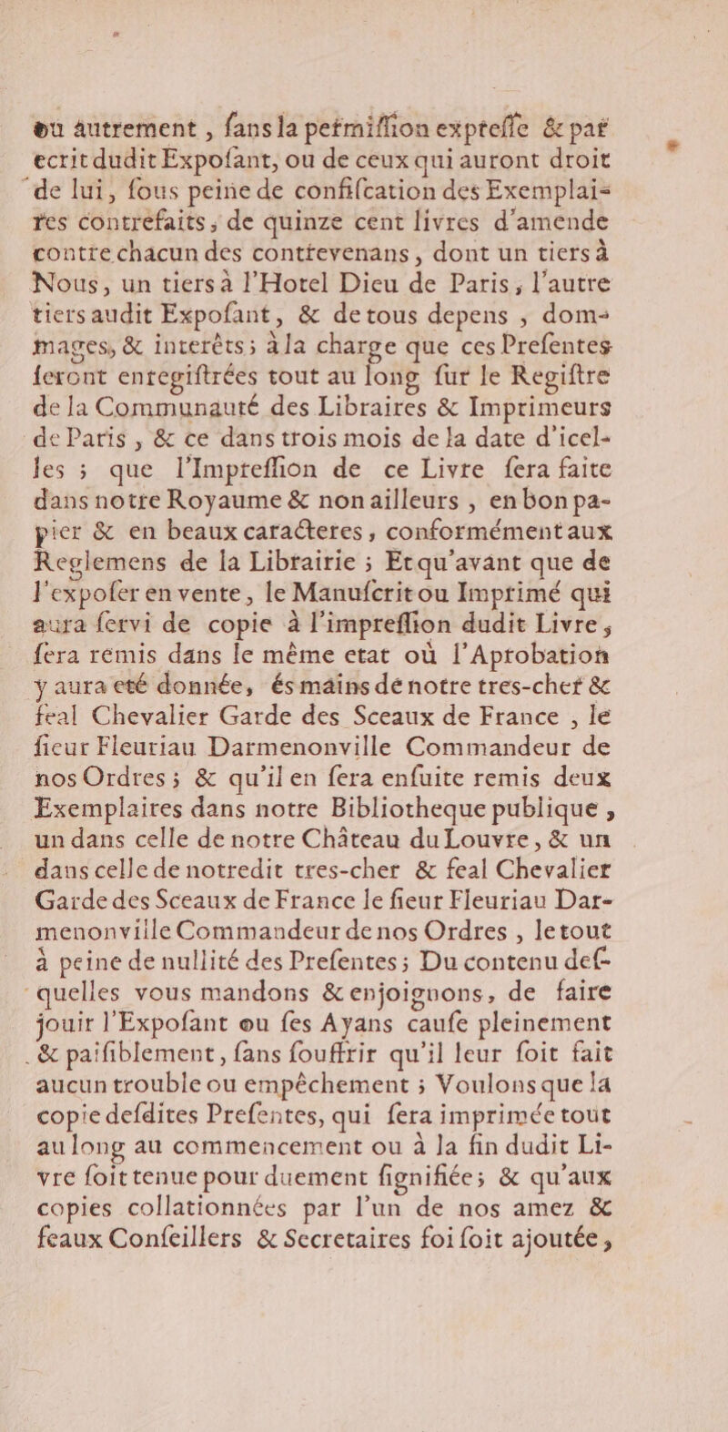 ou autrement , fans la petmiffion exptefle &amp; par ecrit dudit Expofant, ou de ceux qui auront droit “de lui, fous peine de confifcation des Exemplai= res contrefaits ; de quinze cent livres d'amende contte chacun des conttevenans , dont un tiers à Nous, un tiers à l'Hotel Dieu de Paris, l’autre tiers audit Expofant, &amp; detous depens , dom- mages, &amp; interéts; ala charge que ces Prefentes feront enregiftrées tout au long fur le Regiftre de la Communauté des Libraires &amp; Imprimeurs de Paris , &amp; ce dans trois mois de la date d'icel- Jes ; que l'Impreflion de ce Livre fera faite dans notre Royaume &amp; nonailleurs , en bon pa- pier &amp; en beaux caracteres, conformément aux Reglemens de la Librairie ; Etqu’avant que de l’expofer en vente, le Manufcrit ou Imprimé qui vara fervi de copie à l'impreflion dudit Livre, fera remis dans le même etat où l’Aptobation y aura eté donnée, és mains dé notre tres-chef &amp; feal Chevalier Garde des Sceaux de France , le fieur Fleuriau Darmenonville Commandeur de nos Ordres ; &amp; qu’il en fera enfuite remis deux Exemplaires dans notre Bibliotheque publique , un dans celle de notre Chateau du Louvre, &amp; un dans celle de notredit tres-cher &amp; feal Chevalier Garde des Sceaux de France le fieur Fleuriau Dar- menonviile Commandeur de nos Ordres , letout à peine de nullité des Prefentes; Du contenu de “quelles vous mandons &amp;enjoignons, de faire jouir l'Expofant ou fes Ayans caufe pleinement _&amp; paifiblement, fans fouffrir qu'il leur foit fait aucun trouble ou empéchement ; Voulons que la copie defdites Prefentes, qui fera imprimée tout au long au commencement ou à la fin dudit Li- vre foittenue pour duement fignifiées &amp; qu'aux copies collationnées par l’un de nos amez &amp; feaux Confeillers &amp; Secretaires foi foit ajoutée,