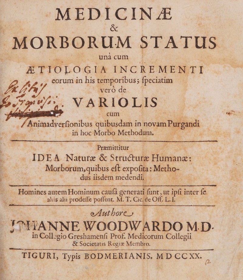 MEDICINZE — — : (ORBORUM STATUS unà cut ETIOLOGIA INCREMENTI E. eorum in his temporibus; fpeciatim I 72 m / | die de d fo.797. NARIOLIS | cum : E cx id | exitu NU Eo o ID E A Nature &amp; Structure Hind. poc | , Morborum,quibus. eft expofit la: Meum pP A dus iisdem medendi, | Wo  Homines autem Hominum cauf generati. Munt. ut PT inter f A .— .alis alii prodeffe poffent. M. T. Cice Off. L. k T UN : — eAuthore» à E ^HANNE WOODWARDO MD- in Coll:gio Greshamenfi Prof. Medicorum. Collegii ^ &amp; Societatis Regix Membro. 3 - TIGURL, Typis BODMERIANIS. MD CCXX. i^ |