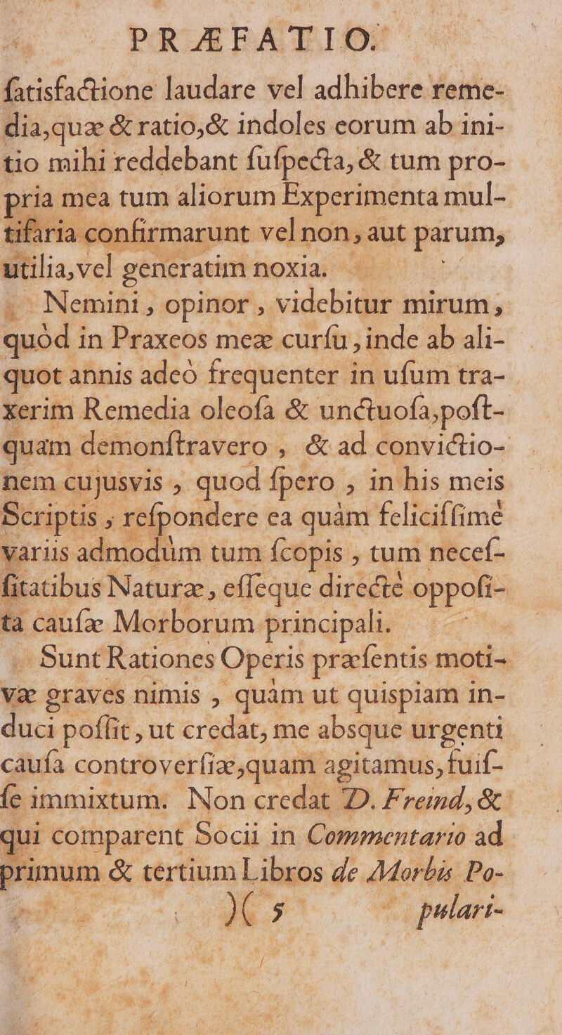 B itóna laudare vel adhibere reme-- dia,quae &amp; ratio,&amp; indoles eorum ab ini- tio mihi reddebant fufpecta, &amp; tum pro- pria mea tum aliorum Experimenta mul- tifaria con firmarunt vel non, aut parum, utilia vel generatim noxia. - Nemini , opinor ,. Videbi mirum, quód; in Praxeos mez curíu , inde ab ali- quot annis adeó frequenter in ufum tra- xerim Remedia oleofa &amp; unctuofa;poft- quam demonftravero: » &amp; ad convictio- nem cujusvis ;. quod fpero ; in his meis Scriptis refpondere ea quàm feliciffimé variis admodum tum fcopis , tum necef- fitatibus Naturze, effeque directe. oppofi- tà caufze Morborum. principali. , . Sunt Rationes Operis pracfentis moti-- Vae eraves nimis , quàm ut quispiam in- duci poffit , ut credat, me absque urgenti caufa controverfiac,quam. agitamus, fuif- fc i immixtum. Non credat 2D. Fred, &amp;: qui comparent Socii in Commentario ad primum &amp; tertium ut de. Morbi Po- CvESENON S A: ; ^ (o pulari-