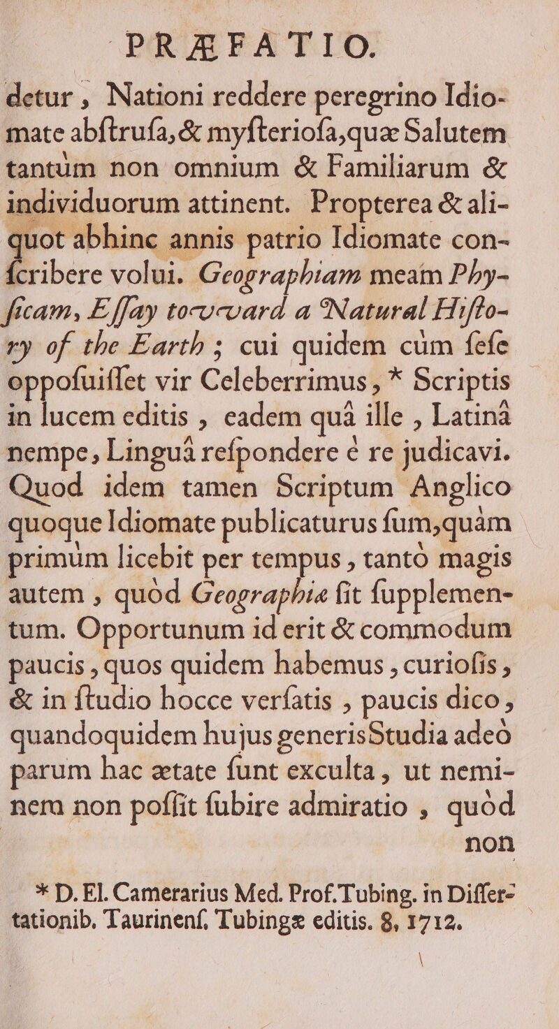 detur , Nationi reddere peregrino Idio- mate abflruía, &amp; myfteriofa,quae Salutem tantum non omnium &amp; Familiarum &amp; individuorum attinent. Propterca &amp; áli- quot abhinc annis patrio Idiomate con- cribere volui. Geograpbiam meat Pby- ftcam, Effay tocucvard a *Natural Hiffo- ry of the Earth ; cui quidem cum fefe oppofuitfet vir Celeberrimus , * Scriptis in lucem editis , eadem quà ille , Latinà nempe, Linguá refpondere é re judicavi. Quod idem tamen Scriptum Anglico quoque Idiomate publicaturus fum,quám primum licebit per tempus , tanto magis autem , quod Geographia fit fupplemen- tum. Opportunum id erit &amp; commodum paucis , quos quidem habemus , curiofis , &amp; in ftudio hocce verfatis , paucis dico; quandoquidem hujus generisStudia adeo parum hac zetate funt exculta, ut nemi- nem non poffit fubire admiratio , quod non * D. El. Camerarius Med. Prof. Tubing. in Differ- tationib, Taurinenf, Tubing editis. 8, 1712. | |