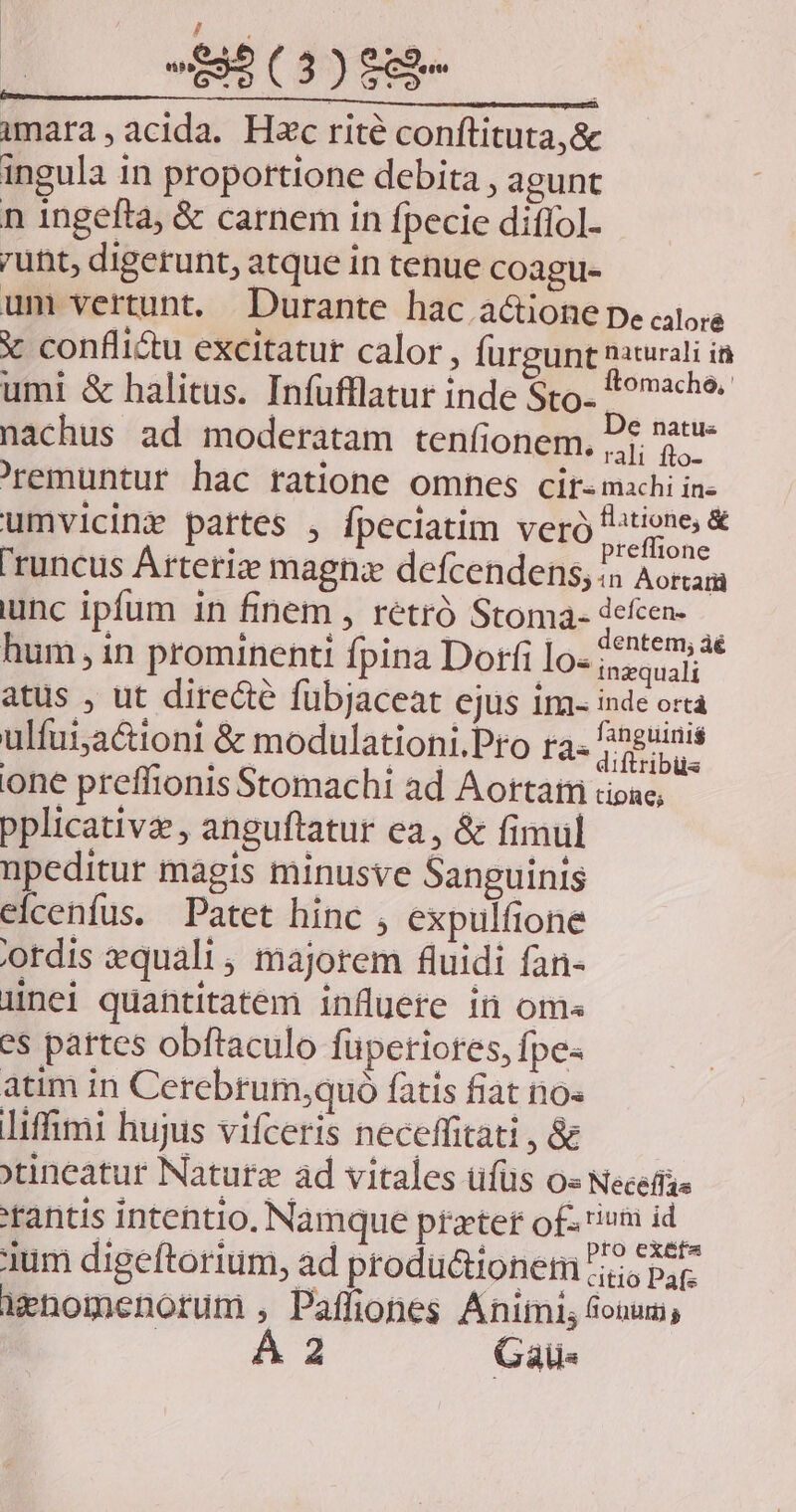 / ; imara,acida. H»c rité conftituta,&amp; ingula in proportione debita , agunt n ingefla, &amp; carnem in fpecie diflol. unt, digerunt, atque in tenue coagu- um vertunt. Durante hac actione pe alors X confli&amp;u excitatur calor, furgunt naturali i umi &amp; halitus. Infufllatur inde Sco. *ovche. nachus ad moderatam tenfionem, Dt t- 'remuntur hac ratione omnes cir- machi in- umvicinz partes , fpeciatim veró ou 'runcus Arteria magna defcendens; 5 Aottarü unc ipfum in finem , rétró Stoma- dead hum , in prominenti fpina Dorfi lo« Spr atus , ut diredié fübjaceat ejus im- inde orta ulfai;a&amp;ioni &amp; modulationi.Pro ra. finguinis one preffionis Stomachi ad Aortatri dioac; pplicativa, anguftatur ea, &amp; fimul npeditur magis minusve Sanguinis elcenfus. Patet hinc , expulfione 'otdis equali, majorem fluidi fan- ünei quantitatem influere in oma es pattes obftaculo füpetiores, fpe- atim in Cerebrum;quó fatis fiat no« liffimi hujus vifceris neceffitati , &amp; 'tineatur Naturz ad vitales üfüs o« Neceffae tantis intentio, Namque pfzter of rium id Nos doelkesisen nd aiesdiuticunn.pro exe 1um digeftorium, ad productionetn ;;io par. Menomenorum , Paffiones Animi, fonum, A4 Gaü«