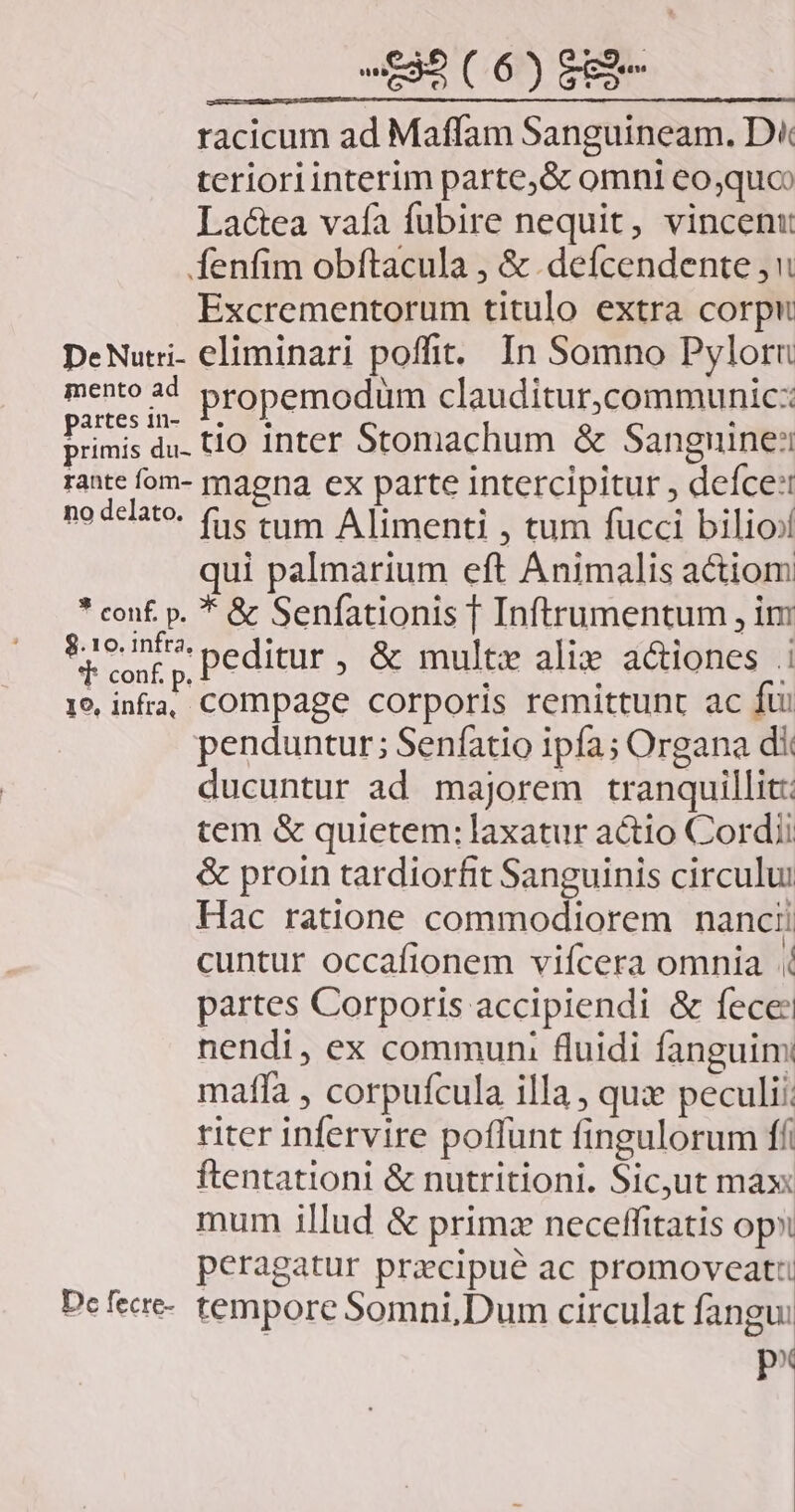 racicum ad Maffam Sanguineam. D« terioriinterim parte, &amp; omni eo,quo Lactea vaía fubire nequit, vincent Íenfim obftacula , &amp; defcendente Excrementorum titulo extra corpu DeNuci- eliminari poffit. In Somno Pyloru mento 44 propemodum clauditur,communic: d du. tio inter Stomachum &amp; Sanguine: rante fom- maena ex parte intercipitur , deíce: no delato. (c tum Alimenti , tum fucci bilioj qui palmarium eft Animalis actiom * conf. p. * &amp; Senfationis | Inftrumentum , im reos Peditur , &amp; multz ali a&amp;iones | 19 infra, compage corporis remittunt ac fui penduntur; Seníatio ipfa; Organa dit ducuntur ad majorem tranquillit: tem &amp; quietem: laxatur actio Cordi &amp; proin tardiorfit Sanguinis circului Hac ratione commodiorem nanci: cuntur occafionem vifcera omnia partes Corporis accipiendi &amp; fece: nendi, ex communi fluidi fanguim mafía , corpufcula illa , qux peculi:: riter infervire poffunt fingulorum ff ftentationi &amp; nutritioni. Sicut max mum illud &amp; primz neceffitatis op peragatur prazcipué ac promoveati Defece- tempore Somni,Dum circulat fangu: p^