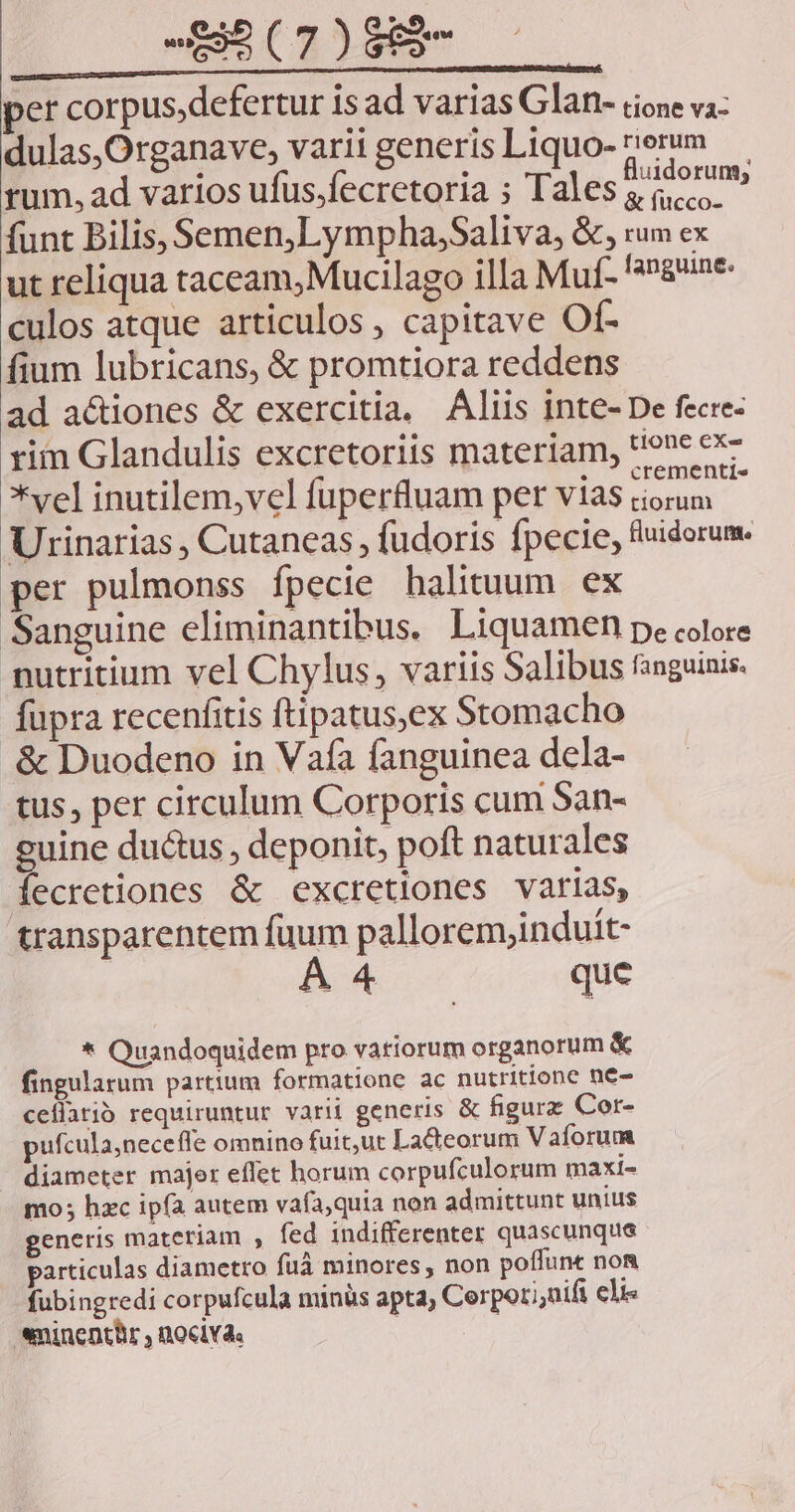 per corpus,defertur is ad varias Glan- rione va dulas,Organave, varii generis Liquo- rerum — rum, ad varios ufüs,fecretoria ; Tales $aorums funt Bilis, Semen, Lympha;Saliva, &amp;, rum ex ut reliqua taceam, Mucilago illa Muf- gne. culos atque articulos , capitave Of- fium lubricans, &amp; promtiora reddens ad a&amp;iones &amp; exercitia, Aliis inte- De fecre- rim Glandulis excretoriis materiam, '!one ex- *  .  crementls vel inutilem,vel fuperfluam per vias ciorum Urinarias , Cutaneas , fudoris fpecie, fluidorum. per pulmonss fpecie halituum ex Sanguine eliminantibus. Liquamen p. colore putritium vel Chylus, variis Salibus fanguinis. fupra recenfitis ftipatus,ex Stomacho .&amp; Duodeno in Vaífa fanguinea dela- tus, per circulum Corporis cum San- guine ductus , deponit, poft naturales fecretiones &amp; excretiones varias, transparentem fuum pallorem;induit- BA que * Quandoquidem pro variorum organorum &amp; fingularum partium formatione ac nutritione ne- cellatió requiruntur varii generis &amp; figurz Cor- pufcula,neceffe omnino fuit,ut Lacteorum Vaforum diameter majer effet horum corpufculorum maxi- mo; hzc ipfa autem vafa,quia non admittunt unius generis materiam , fed indifferenter quascunque particulas diametro fuà minores , non poífune noa fubingredi corpufcula minüs apta, Cerpor;,nifi eli eninentür , nociv4.