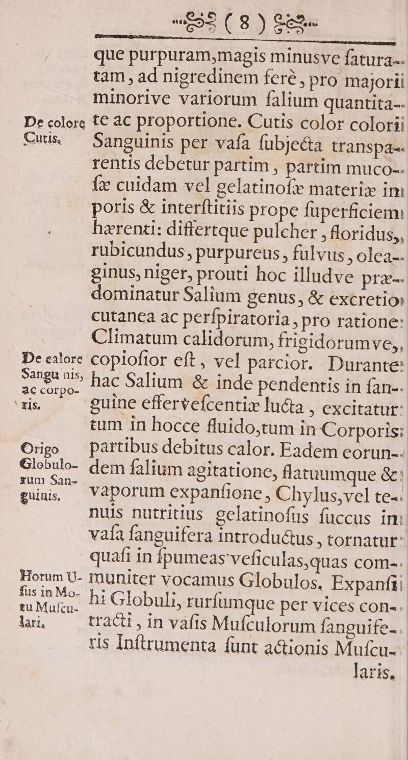 que purpuram,magis minusve fatura-. tam , ad nigredinem fere, pro majorti minorive variorum falium quantita-- De colore t€ aC proportione. Cutis color colorii vwis — Sanguinis per vafa fübje&amp;a transpa-- rentis debetur partim , partim muco-- íi cuidam vel gelatinof materiz im poris &amp; interftitiis prope füperficienm hzrenti: differtque pulcher , floridus,, rubicundus, purpureus, fulvus , olea-. ginus, niger, prouti hoc illudve pra-- dominatur Salium genus, &amp; excretio» cutanea ac perfpiratoria, pro ratione: Climatum calidorum, frigidorumve,, De eilore copioftor eft, vel parcior. Durante: S8 ^i» hac Salium &amp; inde pendentis in fan-. ac corpo- ó E 2 É ' zis. guine effervefcentiz lucta , excitatur: tum in hocce fluido,tum in Corporis; Origo — partibus debitus calor. Eadem eorun-- Globulo- dem falium agitatione, flatuumque &amp;: hd vaporum expanfione , Chylus,vel te-. | nuis nutritius gelatinofus fuccus imi vaía fanguifera introdu&amp;us , tornatut- quafi in Ípumeas veficulas,quas com-. Honm U- muniter vocamus Globulos, Expanfii VUE hi Globuli, ruríumque per vices con-.- n, —— trac, in vafis Mufculorum fanguife-. ris Inftrumenta funt actionis Mufcu-- laris,