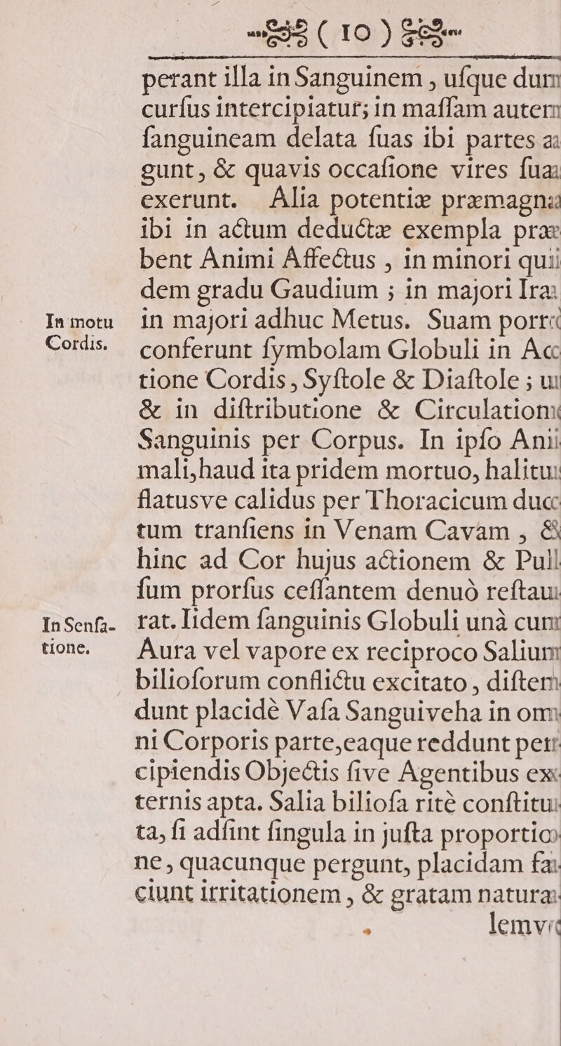 In motu Cordis. InSenfa- tione, (0 EMCIO)EMR perant illa in Sanguinem , ufque dum curíus intercipiatur; in maffam autem fanguineam delata fuas ibi partes a: gunt, &amp; quavis occafione vires fuai exerunt. Alia potentix pramagna ibi in actum deductz exempla prae bent Animi Áffe&amp;us , in minori quii dem gradu Gaudium ; in majori Ira: in majori adhuc Metus. Suam porr« conferunt fymbolam Globuli in Acc tione Cordis, Syftole &amp; Diaftole ; ui &amp; in diftributione &amp; Circulation: Sanguinis per Corpus. In ipfo Anii malt,haud ita pridem mortuo, halitu: flatusve calidus per Thoracicum duc: tum tranfiens in Venam Cavam , &amp; hinc ad Cor hujus a&amp;ionem &amp; Pull fum prorfus ceffantem denuó reftau: rat. Iidem fanguinis Globuli unà cun: Aura vel vapore ex reciproco Salium bilioforum confli&amp;u excitato , difter: dunt placide Vafa Sanguiveha in om ni Corporis parte,eaque reddunt pet: cipiendis Obje&amp;ts five Agentibus ex: ternis apta. Salia biliofa rité conftitu: ta, fi adíint fingula in jufta proportio ne , quacunque pergunt, placidam £a: ctunt 1tritationem , &amp; gratam natura: UN lemvi