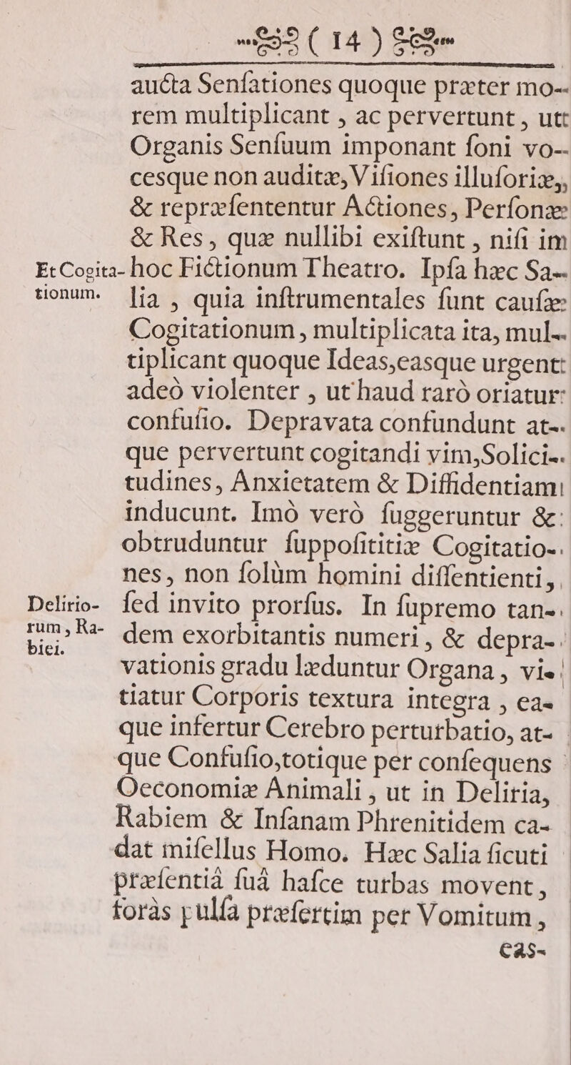 aucta Senfationes quoque prater mo-- rem multiplicant , ac pervertunt , utt Organis Seníuum imponant foni vo-- cesque non audita, V ifiones illuforiz,, &amp; reprzfententur Actiones, Perfonae &amp; Res , quz nullibi exiftunt , nifi im EtcCogita- hoc Fictionum Theatro. Ipfa hec Sa- son i3, quia inftrumentales fünt caufa: Cogitationum , multiplicata ita, mul.. tiplicant quoque Ideas;easque urgent: adeo violenter , ut haud raró oriatur: confufio. Depravata confundunt at-. que pervertunt cogitandi viniSolici-. tudines, Anxietatem &amp; Diffidentiami inducunt. Imó veró fuggeruntur &amp;: obtruduntur fuppofititi» Cogitatio-. nes , non folüm homini diffentienti, . Deliio- fed invito prorfus. In fupremo tan-. ue» dem exorbitantis numeri , &amp; depra-. .. vationis gradu l»duntur Organa , vi- | tiatur Corporis textura integra , ea- que infertur Cerebro perturbatio, at- que Confufio,totique per confequens - Oeconomiz Animali , ut in Deliria, - Rabiem &amp; Infanam Phrenitidem ca- - dat mifellus Homo. Haec Salia ficuti prafentiá fuá hafce turbas movent, foràs pulfa praefertim per Vomitum , Ca5-