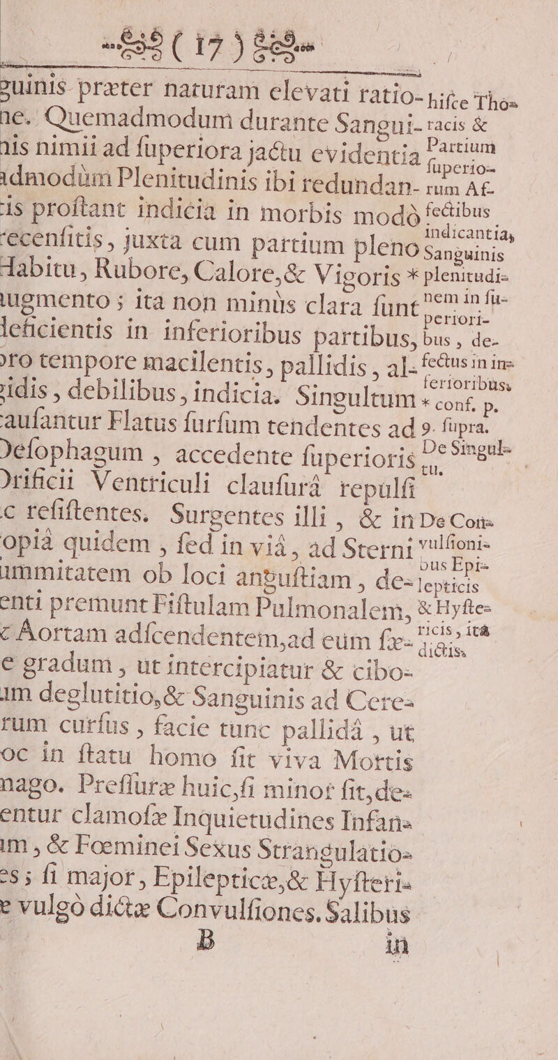 ?uinis preter naturam elevati ratio- lite Tio 1e. Quemadmodum durante Sangui- racis &amp; iis nimii ad füperiora ja&amp;u evidentia Am idmodim Plenitudinis ibi redundan. rum A£- 1s proftant indicia in morbis modó Es. 'ecenfitis, juxta cum partium pleno Sanguinis. dabitu, Rubore, Calore,&amp; Vigoris * plenitudi- iugmento ; ita non minis clara funt ELM letcientis in. inferioribus partibus, bus , de- ro tempore macilentis , pallidis , al- pls he: idis , debilibus, indicia. Singultum «conf, p, aufantur Flatus furfüm tendentes ad ». fupra. ^ )elophagum , accedente fuperioris L6 *imgu- ^rificii Ventriculi claufurá repulfi c refiftentes, Surgentes illi , &amp; in De Con opià quidem , fed in viá , ad Sterni e unmitatem ob loci antuftiam , dC- lepticis enti premunt Fiftulam Pulmonalem, &amp;Hy s c Aortam adícendentem,ad eum f» nea € gradum , ut intercipiatur &amp; cibo- 1m deglutitio,&amp; Sanguinis ad Cere- rum curíus , facie tunc pallidá , ut oc in ftatu homo fit viva Mottis nago. Preflurz huic,fi minor fit,de- entur clamofz Inquietudines Infans im , &amp; Foeminei Sexus Strangulatio- 5; fi major , Epilepticz,&amp; Hyfteri. e vulgó dicte Convulfiones. Salibus in