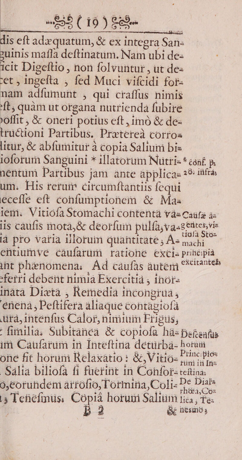 dis eft adequatum, &amp; ex integra San- uinis mafla deftinatum. Nam ubi de- icit Digeftio , non folvuntur , ut de- 'et , ingefta , fed Muci vifcidi for- nam adfumunt , qui craffus nimis ft, quàm ut organa nutrienda fubire 'offit &amp; oneri potius eft, imó &amp; de- trüctioni Partibus. Pretereà corroa litur, &amp; abfumitur à copia Saliuim bis ioforum Sanguini * illatorüm NNütri« * con£ p. nentüm Partibus jam ante applica: 29: itfra um. His rerum circumftantiis fequi ecefle eft confumptionem &amp; Mas iem. VitiofaStomachi contentà vàs caüfa à- iis càufis mota, &amp; deorfum pulfa,va.eedresvis ià pro varia illorum quantitates Assadi entiumve cáufarüum ratione exci» principia int phenomena; Ád caufas auter teh ferri debent nimia Exercitià ; inor- | inàtà Dixta , Reiedia incongrüa , enenà Peftifera aliaque contagiofá ura, intenfus Calor, nimium Frigus; | fimilia; Subitànea &amp; copiofa hás pefeafus im Caufarum in Inteftina detürbá- horum one fit horum Relaxatio : &amp;, Vitio- Princ blo: Salia biliofa fi fuerint in Cohfor:teitina o,eoruhdem arrofio, T'ormina,Co]i« De Diais 5 Tehefmus, Copi&amp; horum Salim tici, Te. T 2 &amp; UesmO