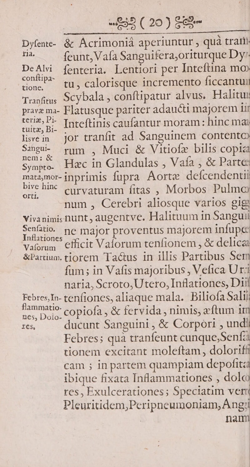 Dyfene- &: Ácrimoniá aperiuntur , quà tratti SP feunt, Vafa Sanguifera;oriturque Dy: DeAli fenteria. Lentiori per Inteftina mo» fti » . E tons tu, calorisque incremento ficcantui Tusfims 9cybala , conftipatur alvus. Halitus pravz ma- Flatusque pariter adaucti majorem iir M n Inteftinis caufantur moram: hinc mai livein jor tranfit ad Sanguinem contento Se rum , Muci & Vitiofz bilis copia Sympte. Hxc in Glandulas , Vaía , & Parte matamor- inprimis fupra Aorte defcendentii sre hi curvaturam fitas , Morbos Pulmo num , Cerebri aliosque varios gig) Vivanimis hunt, augentve. Halituum 1n Sanguii Seni ne major proventus majorem infupe: niationes . ^ E Vaormm efficit Vaforum tenfionem , & delicai &Partium. tiorem 'Taéus in illis Partibus Ser fum; in Vafis majoribus , Vefica U ri naria, Scroto,Utero, Inflationes, Dii Febres,In- tenfiones, aliaque mala. Piliofa Sali; | WS copiofa , & fervida , nimis, zcftum iri tes, ducunt Sanguini , & Corpori , undii Febres; quà tranfeunt cunque;Senfz tionem excitant moleftam, dolorif cam ; in partem quampiam depofitzi ibique fixata Inflammationes , dolo res, Exulcerationes; Speciatim verri Pleuritidem,Peripneumoniam, Ang; nan