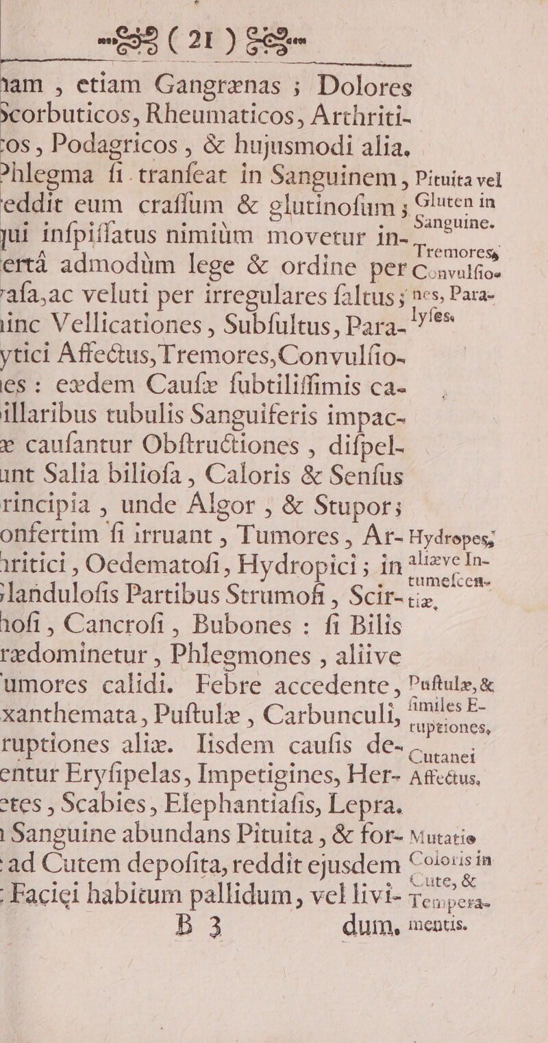 lam , etiam Gangranas ; Dolores xcorbuticos, Rheumaticos, Arthriti- '0s , Podagricos , &amp; hujusmodi alia. ^hlegma fi.tranfeat in Sanguinem , Pituita vel eddit eum craffum &amp; elutinofum ; Gluten in E eoo noon as | . ' Sanguine. jui infpiflatus nimiüm movetur in-;. ertà admodum lege &amp; ordine per C.avulfio- 'afa,ac veluti per irregulares faltus ; 2s Para- inc Vellicationes , Subfultus, Para. //** ytici Affectus, Tremores, Convulíio- es: exdem Caufz fubtiliffimis ca- illaribus tubulis Sanguiferis impac- » caufantur Obftructiones , difpel- int Salia biliofa , Caloris &amp; Senfus rincipia , unde Algor ; &amp; Stupor; onfertim ft irruant , Tumores , Ar- Hydrepes; iritici , Oedematofi, Hydropici ; in NE ' : : . . CCfH- landulofis Partibus Strumoft, Scir-üs — — 10fi , Cancrofi , Bubones : fi Bilis redominetur , Phlegmones , aliive umores calidi. Febre accedente , Puftuls;&amp; xanthemata , Puftule , Carbunculi, mi dn ruptiones alix. lisdem caufis de-.,,,... entur Eryfipelas, Impetigines, Her- Affc&amp;us, etes ; Scabies , Elephantiafis, Lepra. | Sanguine abundans Pituita , &amp; for- vutario ad Cutem depofita, reddit ejusdem £o/e'sin |. Faciei habitum pallidum, vel livi- codd B 3 dum, imentis.