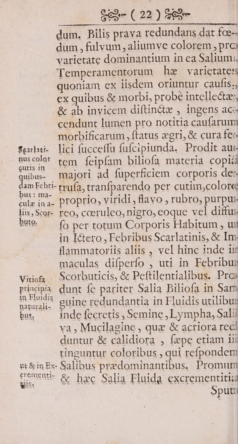 dum. PBilis prava redundans dat foe-- dum , fulvum , aliumve colorem , pro varietate dominantium in ea Salium.. Temperamentorum hz varictatess quoniam ex iisdem oriuntur caufis., ex quibus &amp; morbi, probe intellecta; &amp; ab invicem diftin&amp;x , ingens ac- cendunt lumen pro notitia caufarumm morbificarum , ftatus egri, &amp; cura fe farhti- lici fucceffu fufciptunda, Prodit au:- jpg tem feipfam biliofa materia copiá quibu majori ad fuperficiem corporis de: tam Febri- trufa, tranfparendo per cutim,color« eA Wr proprio, viridi , lavo , rubro, purpur liis Scor- reo, coeruleo, nigro, eoque vel ditfu: but. «fb per totum Corporis Habitum , uit in Ictero , Febribus Scarlatinis, &amp; Im flammatoriis aliis , vel hinc 1nde ur maculas difperfo , uti in Febribus Vitioa — Scorbuticis, &amp; Peftilentialibus. Pro» principia dunt fe pariter Salia Biliofa in Sam I RUA guine redundantia in Fluidis utilibur bs, —— indefecretis, Semine, Lympha, Sali va , Mucilagine , quz &amp; acriora reci duntur &amp; calidiora , fxpe etiam iii tinguntur coloribus , qui refpondem gr&amp;in Ex- Salibus przedominantibus.. Promum Seo &amp; hac Salia Fluida excrementitiad A Sput