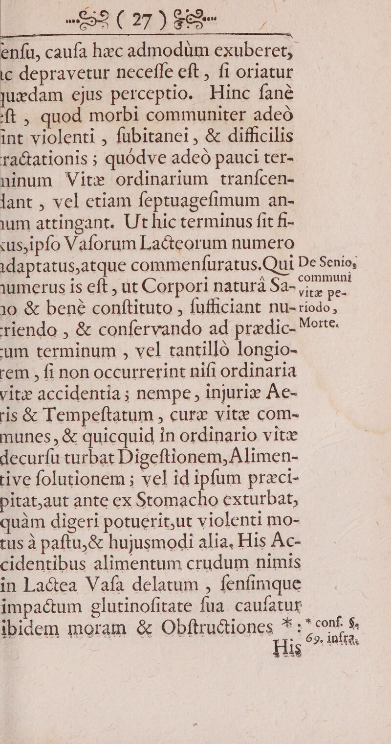 -$52(27)889e enfu, caufa hzc admodum exuberet,. ic depravetur neceffe eft , f1 oriatur Judam ejus perceptio. Hinc fané ft , quod morbi communiter adeó int violenti , fubitanei, &amp; difficilis ra&amp;ationis ; quódve adeo pauci ter- ninum Vite ordinarium tranícen- lant , vel etiam feptuagefimum an- um attingant. Ut hic terminus fit fi- :s,ipfo Vaforum La&amp;teorum numero idaptatus,atque commenfuratus.Qui De Senio, umerus is eft , ut Corpori naturà Sa-727 52^ 10 &amp; bené conftituto , fufficiant nu- riodo, riendo , &amp; confervando ad pradic- Morte. 'um terminum , vel cantilló longio- 'em , fi non occurrerint nifi ordinaria vitz accidentia ; nempe , injuriz Ae- 'is &amp; Tempeftatum , cur vitze com- munes, &amp; quicquid in ordinario vitx decurfu turbat Digeftionem,Alimen- rive folutionem ; vel id ipfum praci- pitataut ante ex Stomacho exturbat, quàm digeri potuerit,ut violenti mo- tus à paftu,&amp; hujusmodi alia, His Ac- cidentibus alimentum crudum nimis in Lactea Vafa delatum , feníimque impactum glutinofitate fua caufatur ibidem moram &amp; Obftru&amp;iones *: Bu a His e AMA AQ