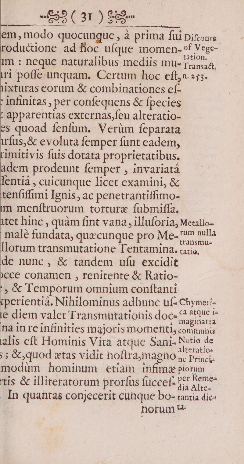 em, modo quocunque , à prima füi Difzous. roductione ad fioc ufque momen- »f Vege- m : neque naturalibus mediis mu- 1,558. ri poffe unquam. Certum hoc eft,».:55. ixturas eorum & combinationes ef- infinitas , per confequens & fpecies apparentias externas,feu alteratio- s quoad fenfum. Verüm feparata ríus,& evoluta femper funt eadem, rimitivis fuis dotata proprietatibus. adem prodeunt femper , invariatá enti , cuicunque licet examini, & tenfiffimi Ignis, ac penetrantiffimo- m menftruorum torturz fubmiffa. itet hinc , quàm fint vana , illuforia, Metallo- male fundata, quaecunque pro Me- m nulla Illorum transmutatione Tentamina. ;atio, de nunc, & tandem ufu excidit cce conamen , renitente & Ratio- :, & Temporum omnium conftanti ;perientia. Nihilominus adhunc uf2 Chymeri- le diem valet Transmutationis doc- MARI na in re infinities m3jotis momenti, comunis alis eft Hominis Vita àtque Sani- ? Rol ;; & quod xtas vidit noftramagno . pa; modüm hominum euam infima piotum - tis & illiteratorum prorfus füccef- 1! Sene . In quantas conjecerit cunque bo- rantia dic- norum