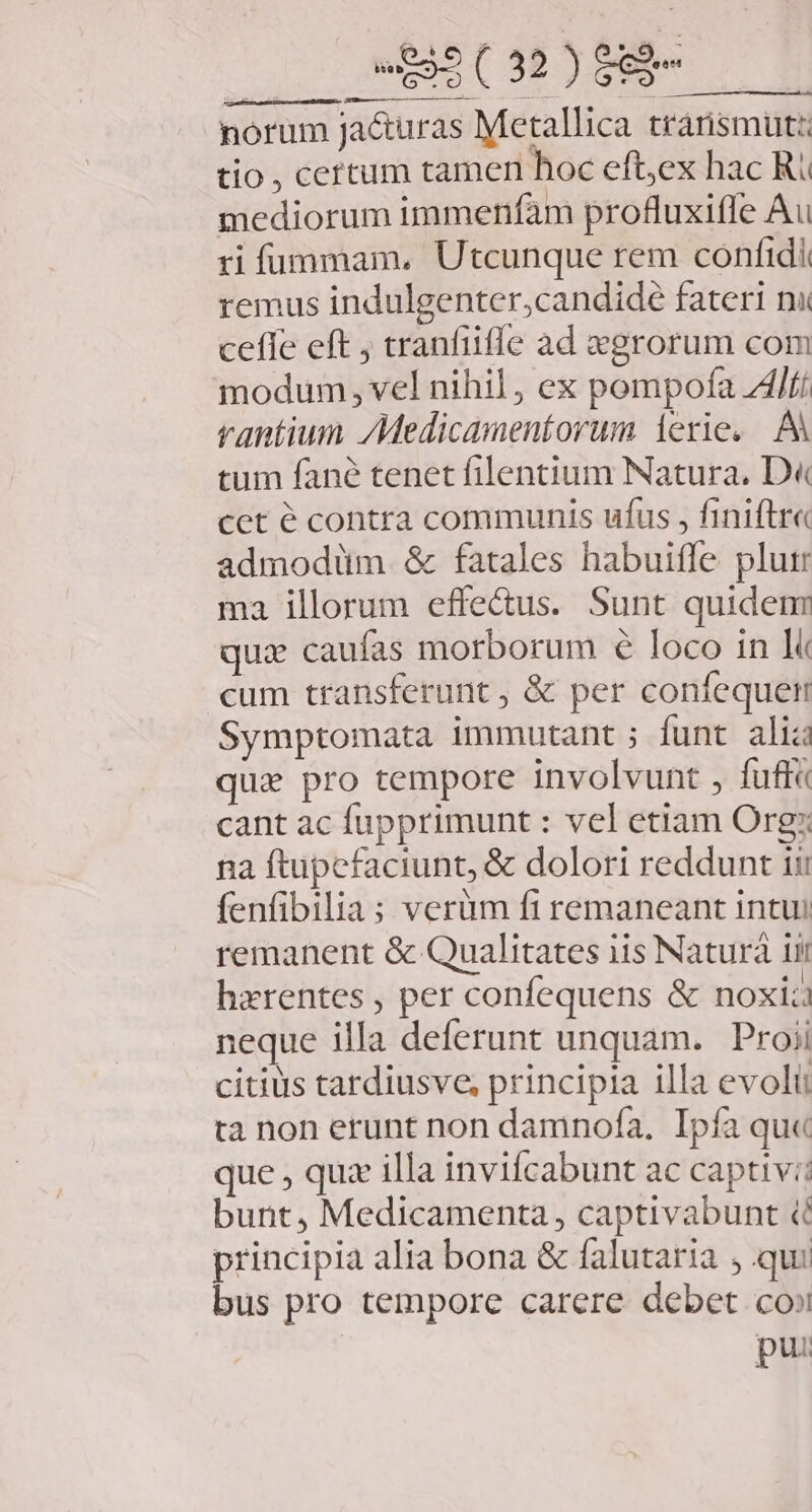 MOUSE. iL a norum Ja&amp;uras Metallica transmutz tio , cettum tamen hoc eftex hac Ri mediorum immenfam profluxifle Au ri fummam, Utcunque rem confidi remus indulgenter,candidé fateri nu cefle eft ; tranfiiffe ad egrorum com modum, vel nihil, ex pompofa ZAlfí vantium /Medicamentorum 1erie. A tum fané tenet filentium Natura. D« cet é contra communis ufus , finiftr« admodüm &amp; fatales habuifle plui ma illorum effe&amp;us. Sunt quidem qui caufas morborum € loco in li cum transferunt, &amp; per confequet Symptomata immutant ; funt alia quz pro tempore involvunt , fuff« cant ac fupprimunt : vel etiam Org: na ftupefaciunt, &amp; dolori reddunt ii: fenfibilia; verüm fi remaneant intui remanent &amp; Qualitates i1s Naturá iii hzrentes , per confequens &amp; noxia neque illa deferunt unquam. Proii citius tardiusve, principia illa evolii ta non erunt non damnof(a, Ipfa qu« que , quz illa invifcabunt ac captiv:: bunt, Medicamenta, captivabunt ( principia alia bona &amp; falutaria , qui bus pro tempore carere debet co» pui