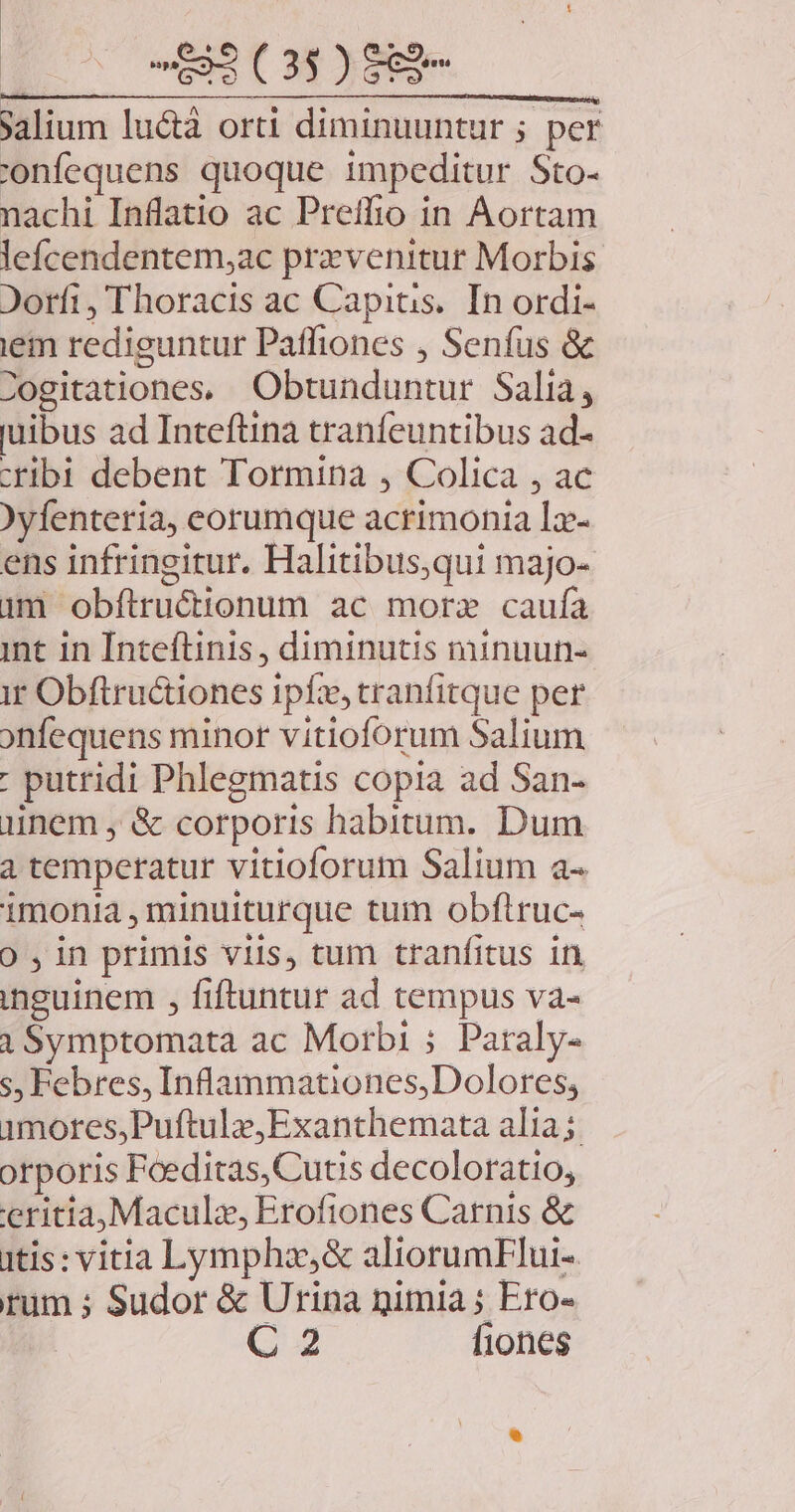 593 (3$ ) 889^ jalium luctà orti diminuuntur ; per 'onfequens quoque impeditur Sto- nachi Inflatio ac Preíffio in Aortam lefcendentem,ac prxzvenitur Morbis Jorfi, Thoracis ac Capitis. In ordi- ien rediguntur Paffiones , Senfus & Zogitationes, Obtunduntur Salia, uibus ad Inteftina tranfeuntibus ad- cribi debent Tormina , Colica , ac )yfenteria, eorumque acrimonia Ia ens infringitur. Halitibus,qui majo- jm obftructionum ac more caufa int in Inteftinis, diminutis minuun- i Obftructiones 1pfze, tranfitque per onfequens minor vitioforum Salium : putridi Phlegmatis copia ad San- inem , & corporis habitum. Dum a temperatur vitioforum Salium a- imonia , minuiturque tum obftruc- 0 ,in primis viis, tum tranfitus in inguinem , fiftuntur ad tempus va- i Symptomata ac Morbi ; Paraly- s, Febres, Inflaammationes,Dolores; 1mores,Puftulz,Exanthemata alia; orporis Foeditas, Cutis decoloratio, eritia,Maculz, Erofiones Carnis & itis: vitia Lympho,& aliorumFlui-. rum ; Sudor & Urina nimia ; Ero- C 2 fiones