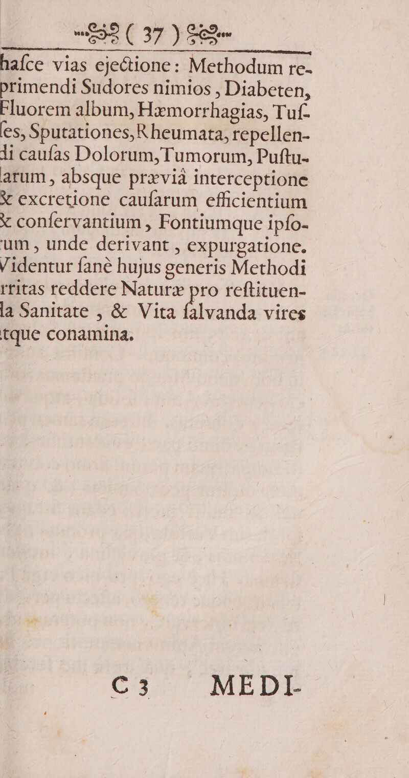 haíce vias ejectione: Methodum re- primendi Sudores nimios , Diabeten, Fluorem album, Hamorrhagias, Tuf- es, Sputationes, R heumata, repellen- li caufas Dolorum, Tumorum, Puftu- arum , absque przviá interceptione X excretione caufarum efficientium X confervantium , Fontiumque ipío- um , unde derivant , expurgatione. Videntur fané hujus generis Methodi rritas reddere Naturz pro reftituen- la Sanitate , &amp; Vita falvanda vires tque conamina. C3 MEDI