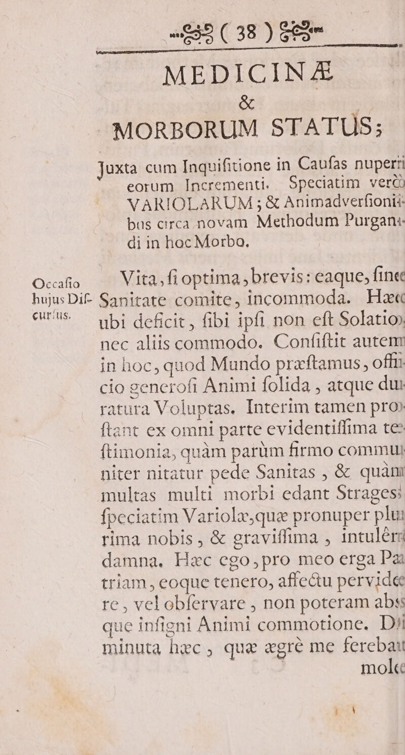 Occafio MEDICINE &amp; E» MORBORUM STATUS; Juxta cum Inquifitione in Caufas nuperri eorum Incrementi. Speciatim verc! VARIOLARUM ; &amp; Animadverfionii bus circa novam Methodum Purgan:. di in hoc Morbo. | Vita, fi optima brevis: eaque; fine curis. ubi deficit, fibi ipfi non eft Solatio) nec aliis commodo. Confiftit autenm in hoc, quod Mundo praftamus, offi. cio generofi Animi folida , atque du: ratura Voluptas. Interim tamen pro» ant ex omni parte evidentiffima te: ftimonia, quàm parüm firmo commui niter nitatur pede Sanitas , &amp; quàm multas multi morbi edant Strages fpeciatim Variola,quz pronuper plut rima nobis , &amp; graviffima , 1ntuléri damna. Hzc ego,pro meo erga Pai triam, eoque tenero, affe&amp;u pervide re, vel obfervare , non poteram abs: que infigni Animi commotione. Dii ninuta hec, quae «gre me ferebat mol«