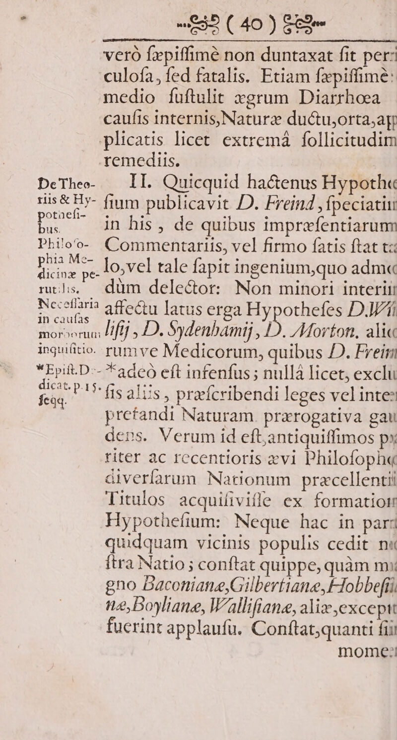 veró fxpiffimé non duntaxat fit per: culofa, fed fatalis. Etiam fxpiffimé: medio fuftulit xgrum Diarrhoea caufis internis,Naturz ductuorta;ag plicatis licet. extremá follicitudim remediis. DeThee- — II. Quicquid ha&amp;enus Hypoth« ris &amp; Hy- fium publicavit JD. Freind ,fpeciatiu bs —— dn his, de quibus imprefentiarumm Philoo- Commentariis, vel firmo fatis ftat t: Punt hp lo,vel tale fapit ingenium,quo adm« mls — düm delector: Non minori interii: Ncecolan affeu latus erga AOL Di moror HHfff , D. Sydenbamij , D. Morton, ali« inguiütio- rumve Medicorum, quibus D. Freirii *Epift.D-- *adeó eft infenfus ; nullá licet, exclu m P fis alus » praeícribendi leges vel inte? prefandi Naturam. prxrogativa gau ders. Verum id efl;antiquiffimos px riter ac recentioris evi Philofoph« diverfarum. Nationum pracellentii Titulos acquiliville ex formatioim Hypothefium: Neque hac in par: quidquam vicinis populis cedit n« ftra Natio ; conftat quippe, quàm m: gno Baconiane,Gilbertiane,FIobbefí ne,boyliane, Wallifiane, alix excepit fucrint applaufu. Coníftat;quanti fii mome:!