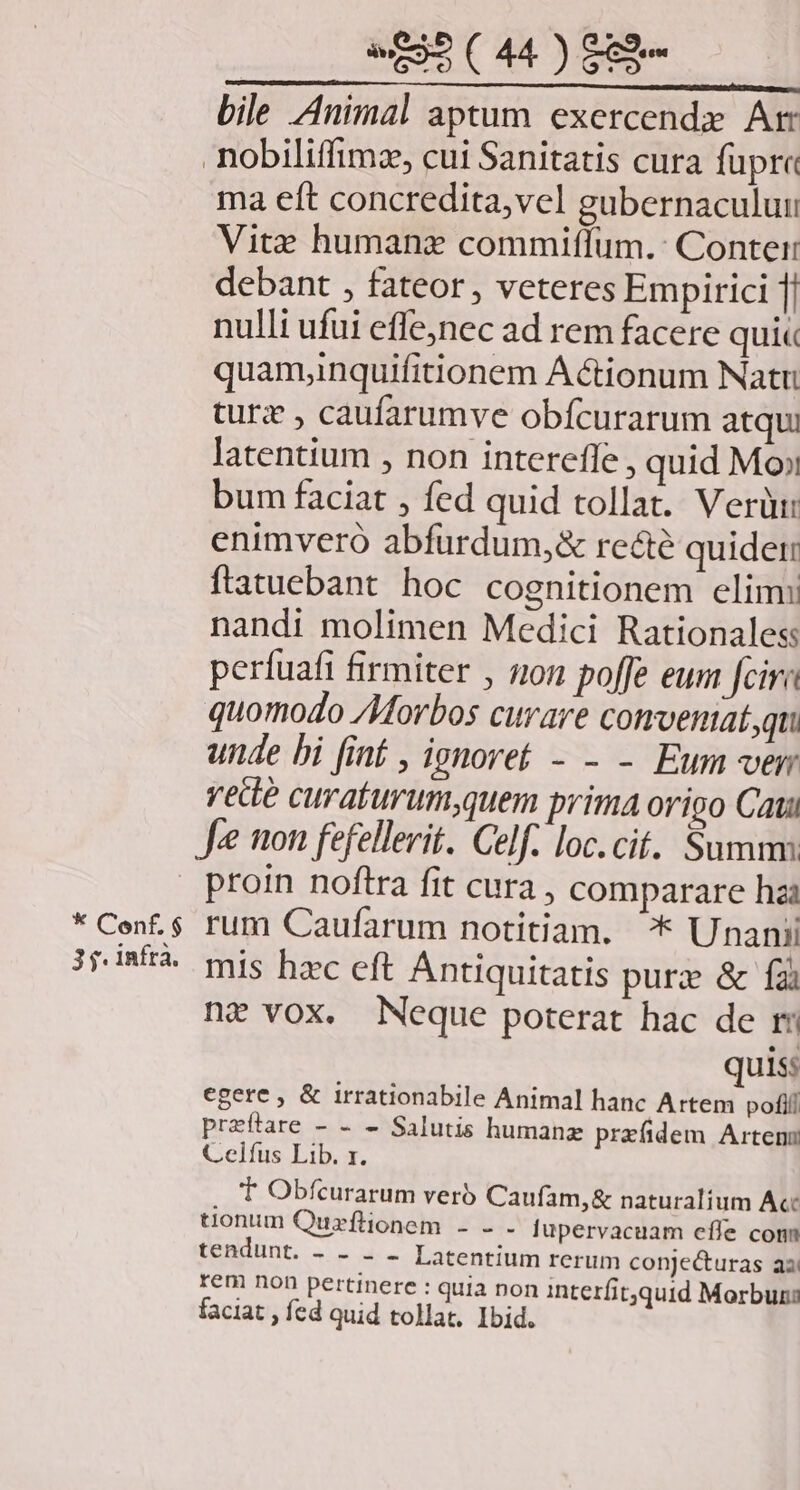 bile Animal aptum exercende Ar nobiliffimz, cui Sanitatis cura fupra ma eft concredita,vel gubernaculuu Vite humane commiífum.: Conter debant , fateor , veteres Empirici 1| nulli ufui effe,nec ad rem facere qui« quamyinquifitionem Actionum Natri turx , caufarumve obfcurarum atqui latentium , non interefle, quid Mo» bum faciat , fed quid tollat. Verüi: enimvero abfurdum,&amp; recte quidet: ftatuebant hoc cognitionem elim: nandi molimen Medici Rationaless perfuafi firmiter , non poffe eum cir quomodo /Morbos curare comveniat,qu unde bi [int , ignoret - - - Eum vem vede curaturum,quem prima origo Cati Je non fefellerit. Celf. loc. cit. Summs | proin noftra fit cura , comparare hai * Cen. $ rum Caufarum notitiam. ^* Unanii 3jdBÉA mis hc eft Antiquitatis purze &amp; fai ni vox. Neque poterat hac de ri quis: egere , &amp; irrationabile Animal hanc Artem pofi przftare - - - Salutis humanz przfidem Arten Celfus Lib. r. T Obfcurarum verb Caufam,&amp; naturalium Acc tionum Quzflionem - - - fupervacuam effe com USSUBHE 2e diu Latentium rerum conjecturas aa rem non pertinere : quia non interfitquid Morbuns faciat , fed quid tollat. Ibid.