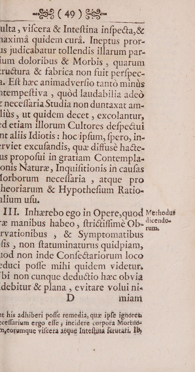 ulta , vifcera &amp; Inteftina infpecta,&amp; aximá quidem curá. Ineptus pror- 1s judicabatur tollendis illarum par- ium doloribus &amp; Morbis , quarum ructura &amp; fabrica non fuit perfpec- 1, Eft hec animadverfio tantó minüs itempeftiva , quód laudabilia adeó : neceflaria Studia non duntaxat am- lius , ut quidem decet , excolantur, d etiam illorum Cultores defpe&amp;ui nt aliis Idiotis: hoc ipfum, Ípero, in- rviet excufandis, qux diffusé hacte- is propofui in gratiam Contempla- onis Naturz , Inquifitionis in caufas [orborum neceflaria , atque pro heoriarum &amp; Hypothefium Ratio- ilium ufu. III. Inherebo ego in Opere,quod vethedus * manibus habeo , ftri&amp;tiffimé Ob. icende- rvationibus , &amp; Symptomatibus fis , non ftatuminaturus quidpiam, 10d non inde Confectariorum loco (duci pofle mihi quidem videtur. bi non cunque deductio hzc obvia debitur &amp; plana , evitare volui ni« iniani tt his adhiberi poffe reniedia, qua ipfe ignores ceffarium ergo efle ; incidere corpora Mortuóe meorumque vifeera atque Inteftina ferütari, Ib