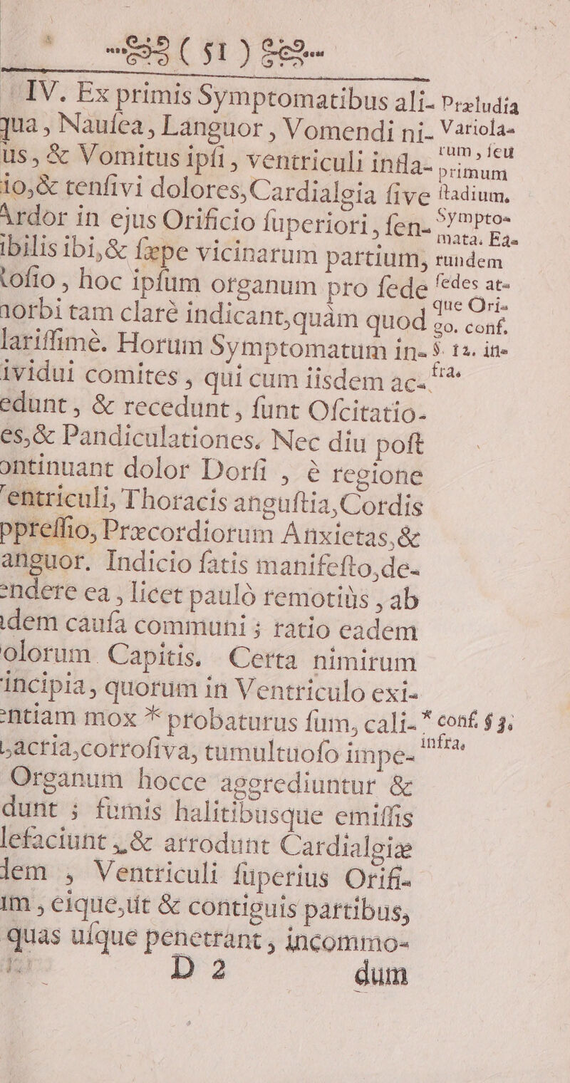 - IV. Ex primis Symptomatibus ali. Preludía jua, Nauíea , Languor , Vomendi ni- Pis us, &amp; Vomitus ipfi , ventriculi infla- prium lo,&amp; tenfivi dolores, Cardialeia (ive tadium. Ardor in ejus Orificio fuperiori , fen- ub ibilis ibij&amp; fepe vicinarum partium, rundem tofto , hoc ipfim otganum pro fede M ci 10rbi tam claré indicant,quàm quod i conf. lariffimé. Hortim Symptomatum in- : 12. ifle ividui comites , qui cum iisdem ac. 5* edunt , &amp; recedunt , funt Ofcitatio- es,&amp; Pandiculationes, Nec diu poft ontinuant dolor Dorfi , regione 'entriculi, Thoracis anguftia, Cordis ppreffio, Przcordiorum Anxietas,&amp; anguor. Indicio fatis manifefto,de- ndere ea , licet pauló remotiüs , ab idem caufa communi ; ratio eadem olorum. Capitis, Certa nimirum incipia, quorum in Ventriculo exi- 'ntiam mox * probaturus fum, cali- * conf $5. Lactia,corrofiva, tumultuofo impe- irae Organum hocce aggrediuntur &amp; dunt ; fumis halitibusque emiffis lefaciunt ,,&amp; arrodunt Cardialgize lem , Ventriculi füperius Orifi- Im , eique;üt &amp; contiguis partibus, quas uíque penetrant , incommo- 5 D 2 dum