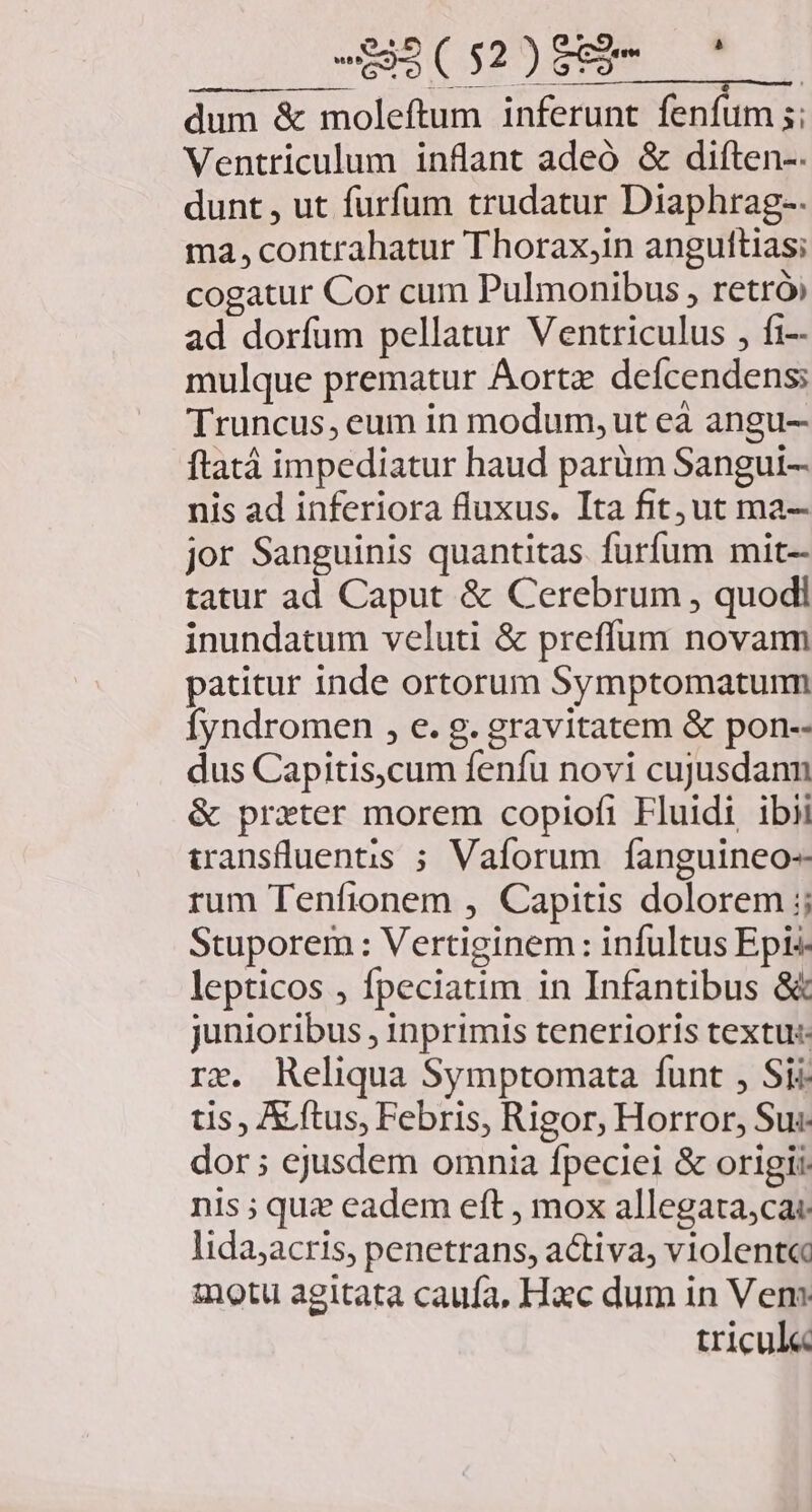 -RR(52)89- ' dum &amp; moleftum inferunt fenfum ;; Ventriculum inflant adeó &amp; diften-. dunt , ut furfum trudatur Diaphrag-- ma, contrahatur Thorax,in anguttias; cogatur Cor cum Pulmonibus , retró, ad dorfum pellatur Ventriculus , fi-- mulque prematur Aorta defcendens: Truncus, eum in modum, ut eà angu- ftatá impediatur haud parüm Sangui- nis ad inferiora fluxus. Ita fit;ut ma- jor Sanguinis quantitas. furfum mit- tatur ad Caput &amp; Cerebrum , quodi inundatum veluti &amp; preffum novam patitur inde ortorum Symptomatumm Íyndromen , e. g. gravitatem &amp; pon-- dus Capitis,cum fenfu novi cujusdann &amp; prxter morem copiofi Fluidi ibii wanstluentis ; Vaforum fanguineo- rum Tenfionem , Capitis dolorem 5; Stuporem : Vertiginem: infultus Epis lepticos , fpeciatim in Infantibus &amp; junioribus , inprimis tenerioris textu: re. Reliqua Symptomata funt , Sii tis , A ftus, Febris, Rigor, Horror, Su: dor ; ejusdem omnia fpeciei &amp; origii. nis ; quz eadem eft , mox allegata,ca lida;acris, penetrans, activa, violent« inotu agitata caufa, Hac dum in Vem tricul«