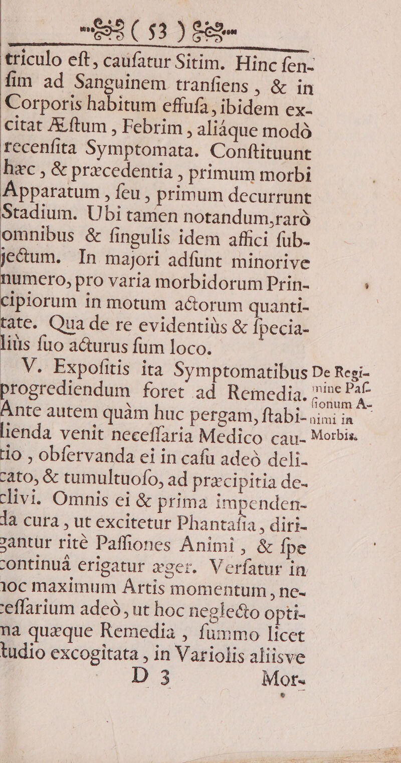triculo eft, caufatur Sitim. Hinc fen- fim ad Sanguinem tranfiens , &amp; in Corporis habitum effufa, ibidem ex- citat X ftum , Febrim , aliàque modó recenfita Symptomata. Conftituunt hic , &amp; precedentia , primum morbi Apparatum , feu , primum decurrunt Stadium. Ubi tamen notandum,raró omnibus &amp; fingulis idem affici fub- je&amp;um. In majori adfunt minorive numero, pro varia morbidorum Prin- cipiorum in motum actorum quanti- | o Qua de re evidentiüs &amp; fpecia- iüis fuo a&amp;urus fum loco. .. V. Expofitis ita Symptomatibus De Regi- progrediendum foret ad Remedia. p Ánte autem quàm huc pergam, ftabi- 5; imo lienda venit neceffaria Medico cau- Morbis. Ho , obfervanda ei in cafu adeó deli. cato, &amp; tumultuofo, ad przcipitia de- divi. Omnis ei &amp; prima impenden- la cura , ut excitetur Phantafia , diri- jantur rité Paffiones Animi, &amp; fpe continuá erigatur zger. Verfatur in ioc maximum Artis momentum , ne- 'eflarium adeó , ut hoc neglecto opti- na quaque Remedia , fummo licet tudio excogitata , in Variolis aliisve D 3 Mot- | |