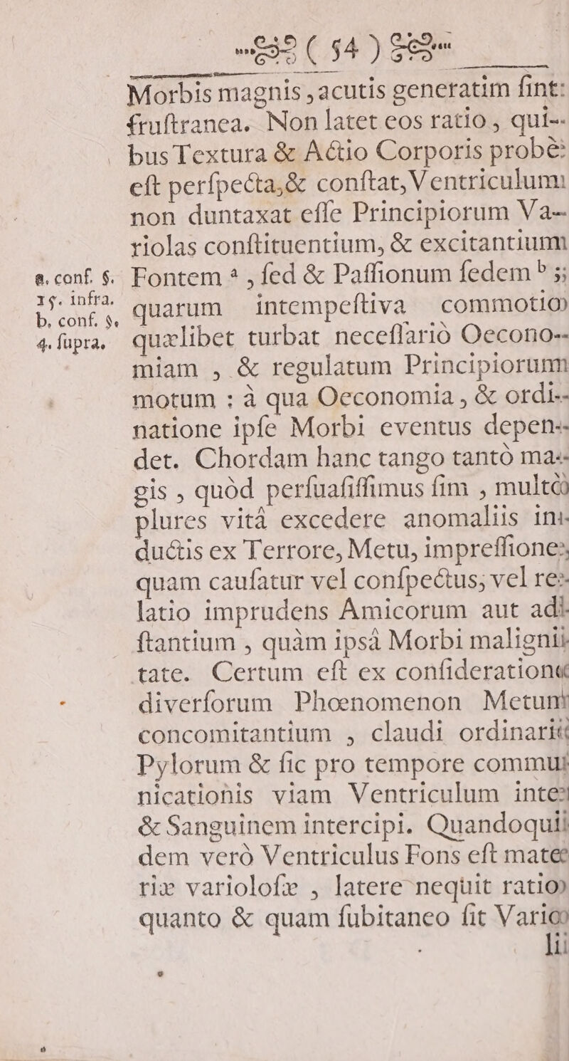 - $35 ( $4 ) $82 | e — —— fruftranea.. Non latet eos ratio , qui-- e. conf. $. 1$. infra. b. conf. $. 4. fupra, eft perfpecta,&amp; conftat, Ventriculum: non duntaxat effe Principiorum Va- riolas conftituentium, &amp; excitantium Fontem ? , fed &amp; Paffionum fedem 5 ; quarum intempeftiva commotio quzlibet turbat neceflarió Oecono-- miam , &amp; regulatum Principiorum motum : à qua Oeconomia , &amp; ordi- natione ipfe Morbi eventus depen-- det. Chordam hanc tango tantó ma« gis , quód perfuafiffimus fim , multóà plures vità excedere anomaliis ins ductis ex Terrore, Metu, impreffione: quam caufatur vel confpectus; vel res latio imprudens Amicorum aut adi ftantium , quàm ipsà Morbi malignti tate. Certum eft ex confideration« diverforum Phoenomenon Metunt concomitantium , claudi ordinari Pylorum &amp; fic pro tempore commu nicatiohis viam Ventriculum inte? &amp; Sanguinem intercipi. Quandoquii dem veró Ventriculus Fons eft matee ri» variolofr , latere nequit ratio» quanto &amp; quam fubitaneo fit Vor li
