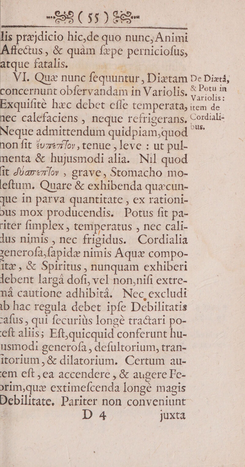 lis prajdicio hic,de quo nunc; Animi Aflc&amp;tus, &amp; quàm fxpe perniciofus, atque fatalis. oae ue | — VI. Que nunc fequuntur , Dixtam De Dietá, concernunt obfervandam in Variolis. 7 jm Exquifité hxc debet effe temperata, item de 1ec calefaciens , neque refrigerans, Cordiali- Neque admittendum quidpiam,quod ^ ion fit ZuzeziTor, tenue , leve : ut pul- nenta &amp; hujusmodi alia. Nil quod üt JUarezrlow , grave, Stomacho mo- eftum. Quare &amp; exhibenda quacun- que in parva quantitate , ex rationi- ous mox producendis. Potus fit pa- iter fimplex , temperatus , nec cali- lus nimis , nec frigidus. Cordialia »enerofa;fapidz nimis Aqua compo- 1t, &amp; Spiritus , nunquam exhiberi lebent largà dofi, vel non,nifi extre- nà cautione adhibità. Nec,excludi ib hac regula debet ipfe Debilitatis 'afus , qui fecuriüs longé tractari po- eft aliis; Eft,quicquid conferunt hu- usmod: generofa , defultorium, tran- itorium , &amp; dilatorium. Certum au- em eft ,ea accendere , &amp; augere Fc- orim,qu:x extimefcenda longé magis Debilitate, Pariter non conveniunt | D 4 juxta