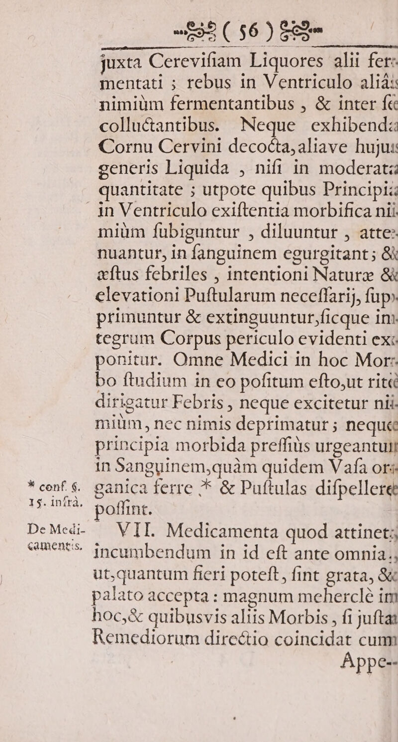 E ( $6 ) 8&amp;2 juxta Cerevifiam Liquores alii fer: mentati ; rebus in Ventriculo aliá:: nimiüm fermentantibus , &amp; inter f&amp; colluctantibus. Neque exhibendz Cornu Cervini decod aliave hujus: generis Liquida , nifi in moderata quantitate ; utpote quibus Principi:: * conf. $. 15. inítà. «ament:s, miüm fubiguntur , diluuntur , atte nuantur, in fanguinem egurgitant ; &amp; &amp;ftus febriles , intentioni Naturz &amp; clevationi Puftularum neceffarij, fup» primuntur &amp; extinguuntur,ficque im. tegrum Corpus periculo evidenti ex: ponitur. Omne Medici in hoc Mor: bo ftudium in eo pofitum efto,ut rit dirigatur Febris , neque excitetur nii. mium, nec nimis deprimatur; neque principia morbida preffiüs urgeantuii in Sanguinem,quàm quidem Vafa ors ganica ferre * &amp; Puftulas difpellere poffint. | VII. Medicamenta quod attinet; incumbendum in id eft ante omnia, ut,quantum fieri poteft, fint grata, 8&amp; palato accepta : magnum mehercle im hoc,&amp; quibusvis aliis Morbis , fi jufta: Remediorum directio coincidat cum Appe--