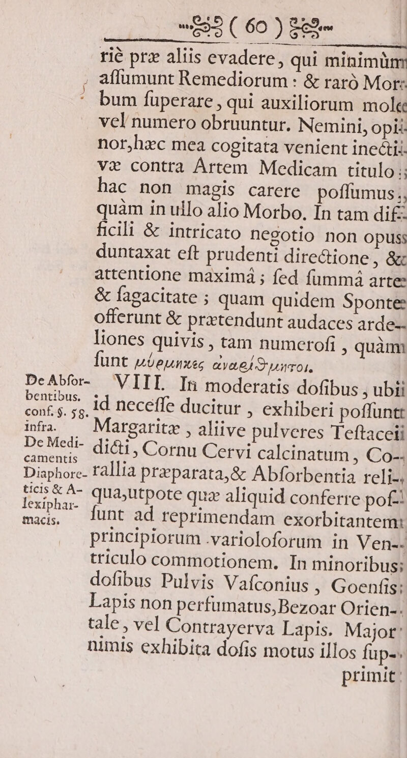 rié prz aliis evadere, qui minimum . aflumunt Remediorum : &amp; raró Mor: * bum fuperare , qui auxiliorum mole vcl numero obruuntur. Nemini, opi nor,hxc mea cogitata venient inectii. vi contra Ártem Medicam titulo ;: hac non magis carere poffumus., quàm in ullo alio Morbo. In tam di£: ficili &amp; intricato negotio non opuss duntaxat eft prudenti directione , &amp; attentione maximá ; fed fümmá arte: &amp; fagacitate ; quam quidem Sponte: offerunt &amp; prztendunt audaces arde-- liones quivis, tam numerofi , quàm funt uóeunxes aya el S uot, DeAbfer- VIIL Itn moderatis dofibus , ubi B ops id neceffe ducitur , exhiberi poffunt inta. — Margaritz , aliive pulveres Teftaceti be Seis dicti, Cornu Cervi calcinatum , Co-. Diaphore- Fallia preparata,&amp; Abforbentia reli-. ticis &amp; ^- quajutpote quz aliquid conferre pof nupha- fint ad reprimendam exorbitantem: principiorum .varioloforum in Ven-- triculo commotionem. In minoribus; dofibus Pulvis Vafconius ; Goenfis; Lapis non perfumatus,Bezoar Orien-. tale, vel Contrayerva Lapis. Major: nimis exhibita dofis motus illos fupe primit: